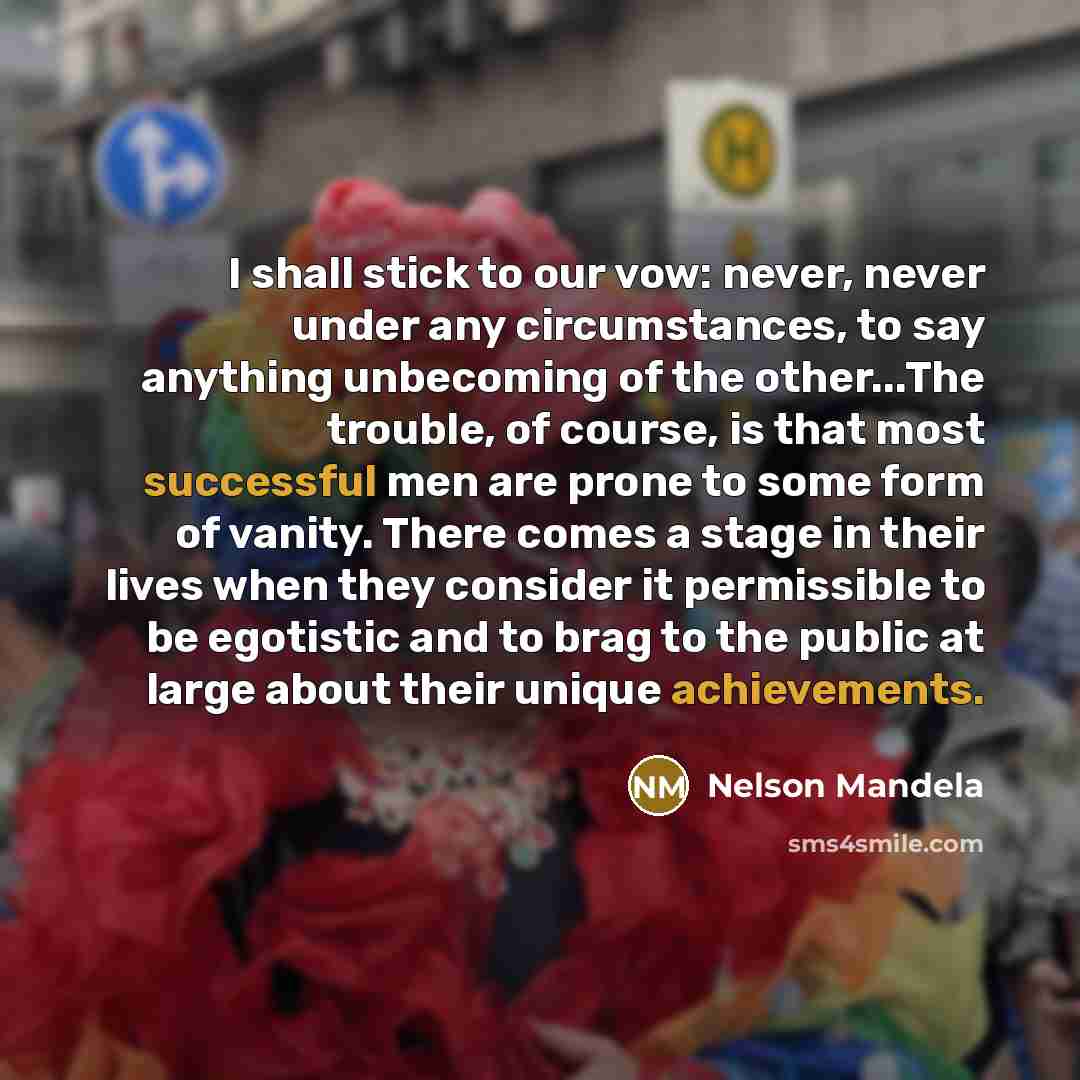 “I shall stick to our vow: never, never under any circumstances, to say anything unbecoming of the other...The trouble, of course, is that most successful men are prone to some form of vanity. There comes a stage in their lives when they consider it permissible to be egotistic and to brag to the…” quote by Nelson Mandela