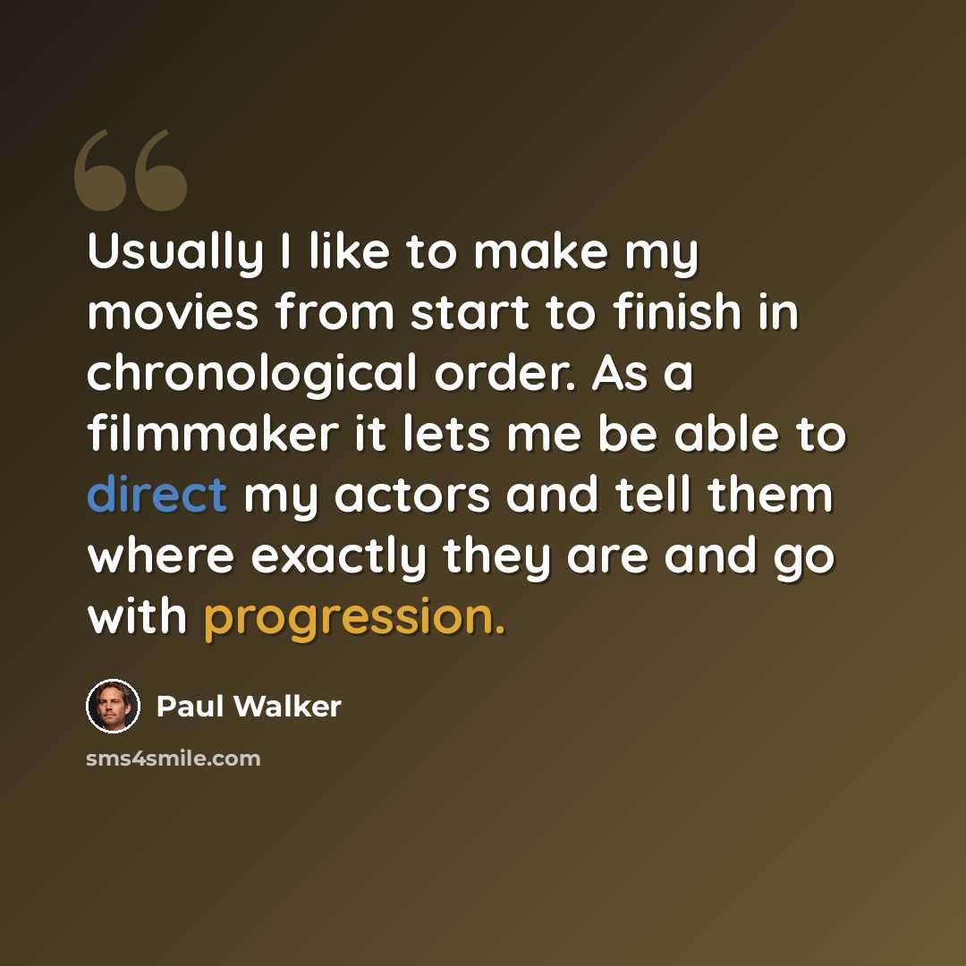“Usually I like to make my movies from start to finish in chronological order. As a filmmaker it lets me be able to direct my actors and tell them where exactly they are and go with progression.” quote by Paul Walker
