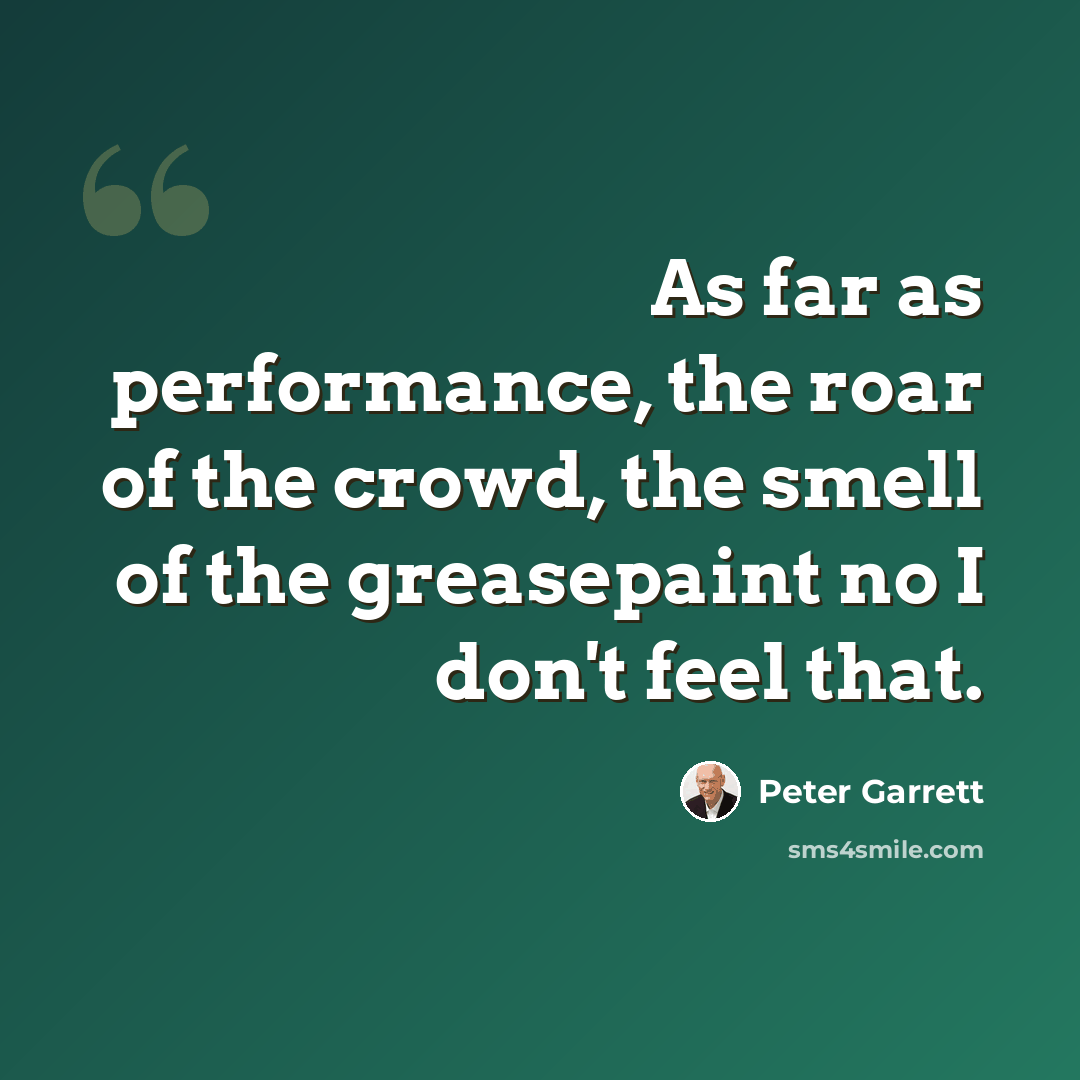 “As far as performance, the roar of the crowd, the smell of the greasepaint no I don't feel that.” quote by Peter Garrett