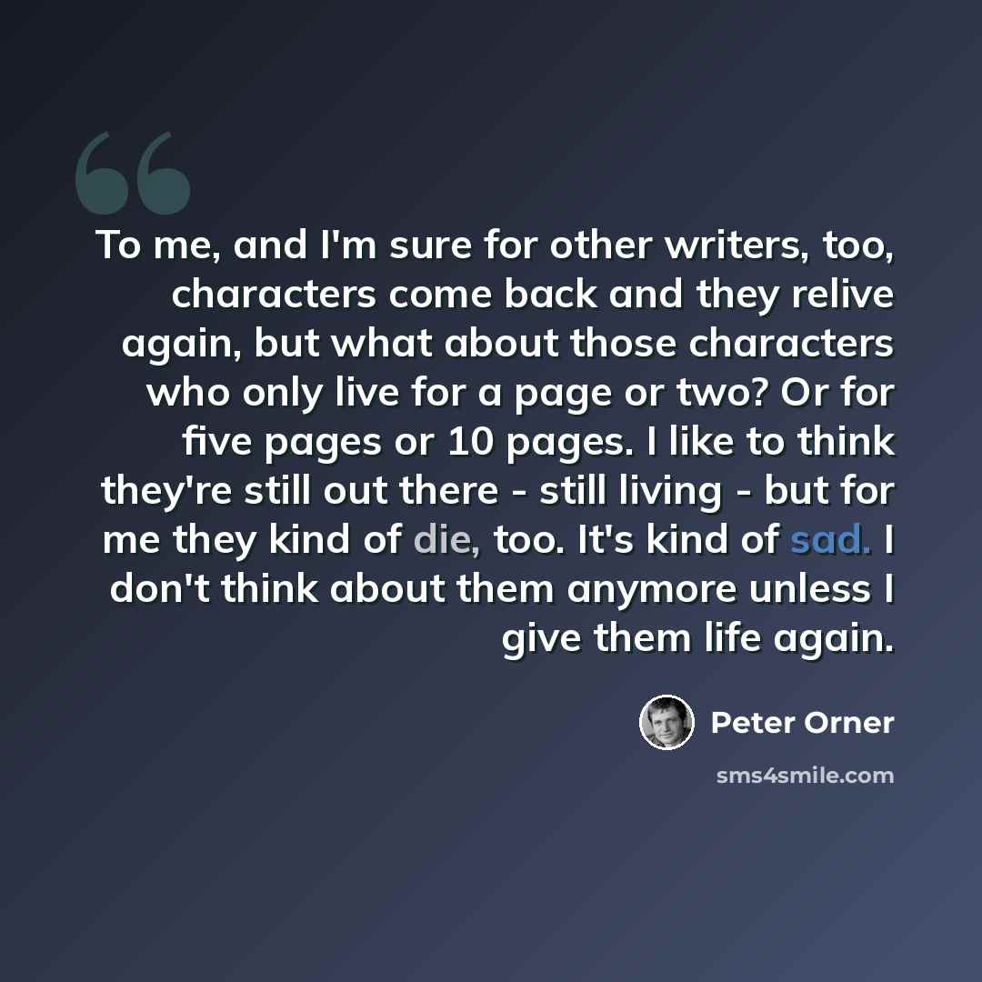 “To me, and I'm sure for other writers, too, characters come back and they relive again, but what about those characters who only live for a page or two? Or for five pages or 10 pages. I like to think they're still out there - still living - but for me they kind of die, too. It's kind of sad. I…” quote by Peter Orner