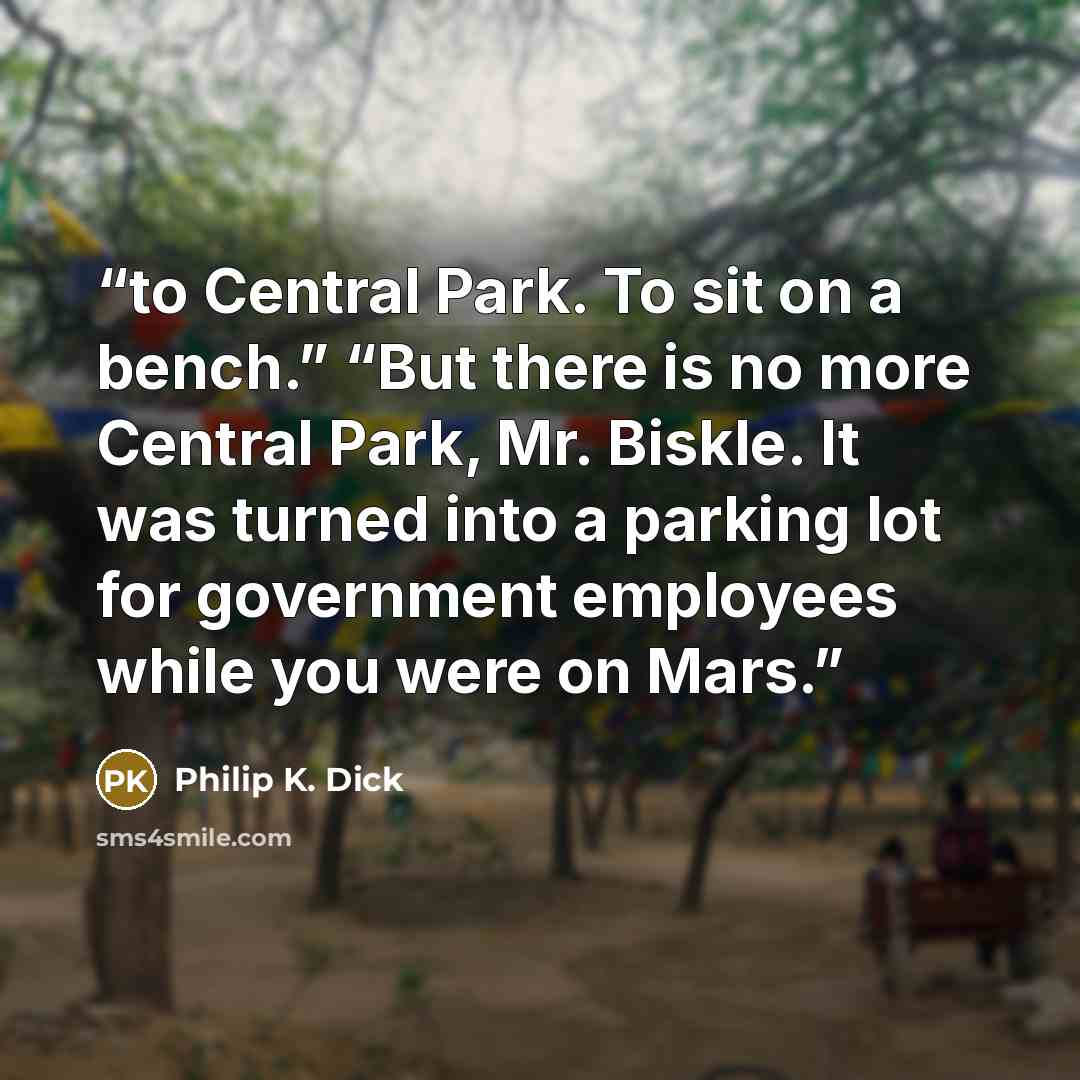 “to Central Park. To sit on a bench.” “But there is no more Central Park, Mr. Biskle. It was turned into a parking lot for government employees while you were on Mars.” quote by Philip K. Dick