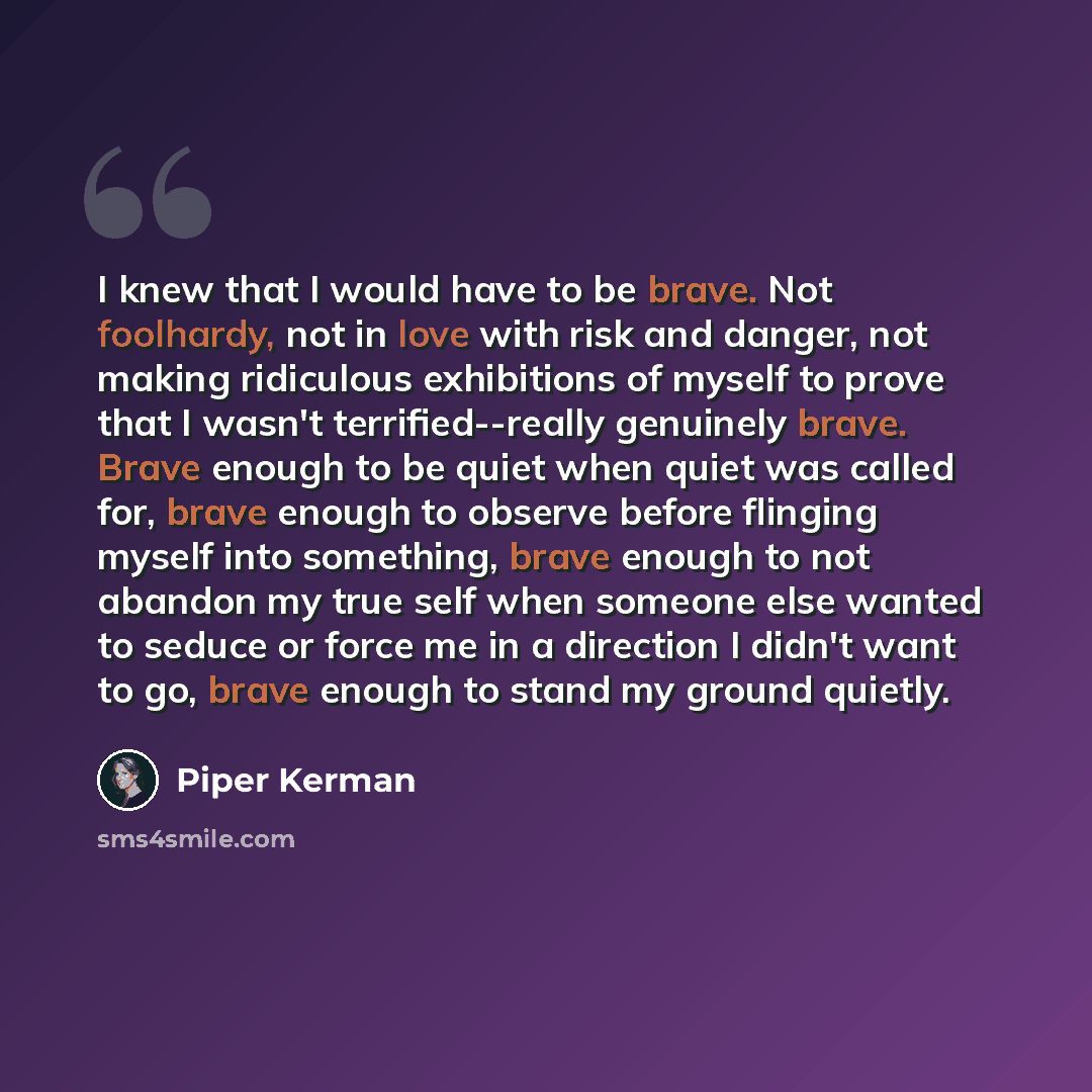 “I knew that I would have to be brave. Not foolhardy, not in love with risk and danger, not making ridiculous exhibitions of myself to prove that I wasn't terrified--really genuinely brave. Brave enough to be quiet when quiet was called for, brave enough to observe before flinging myself into…” quote by Piper Kerman