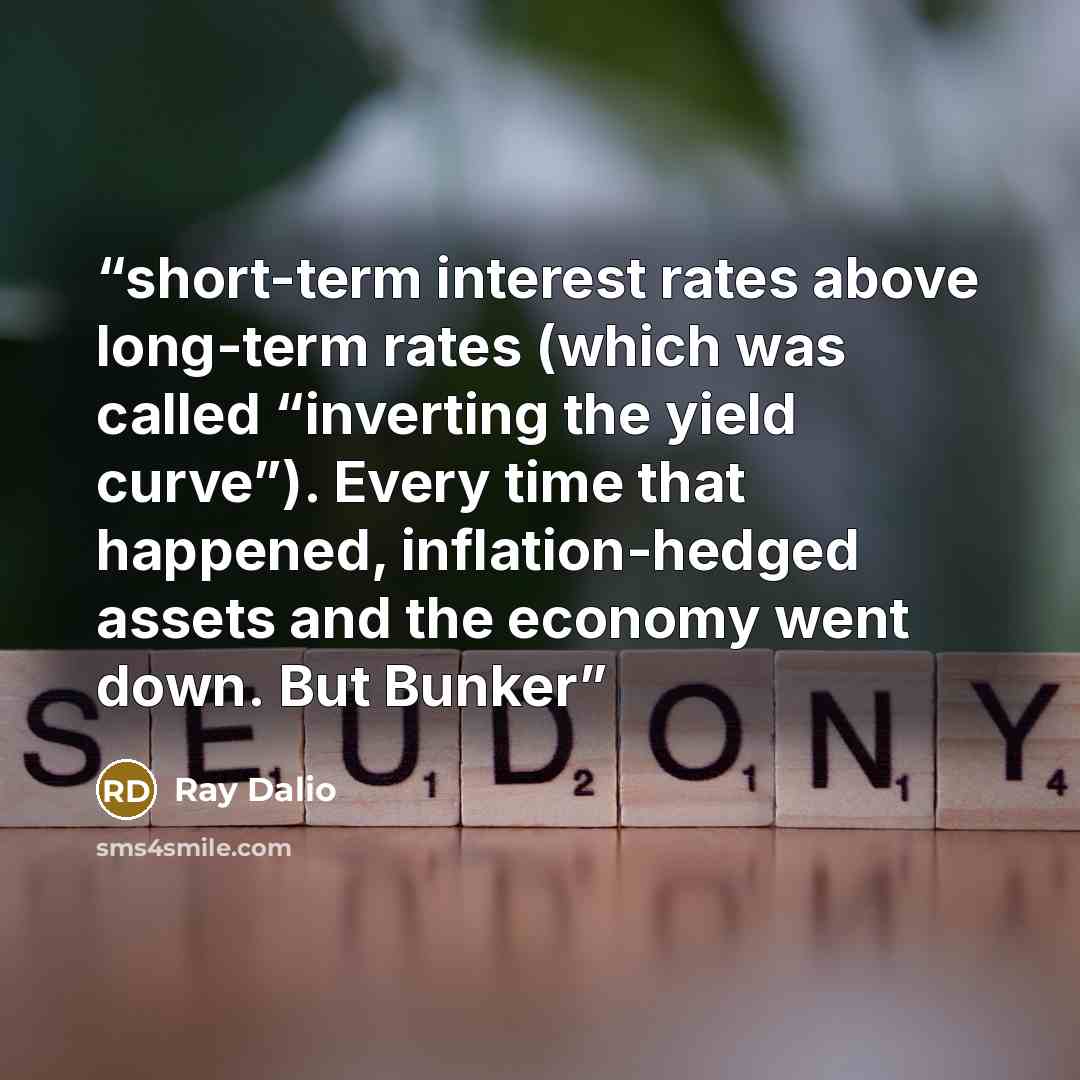 “short-term interest rates above long-term rates (which was called “inverting the yield curve”). Every time that happened, inflation-hedged assets and the economy went down. But Bunker” quote by Ray Dalio