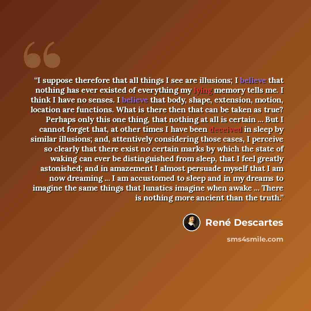 “I suppose therefore that all things I see are illusions; I believe that nothing has ever existed of everything my lying memory tells me. I think I have no senses. I believe that body, shape, extension, motion, location are functions. What is there then that can be taken as true? Perhaps only this…” quote by René Descartes