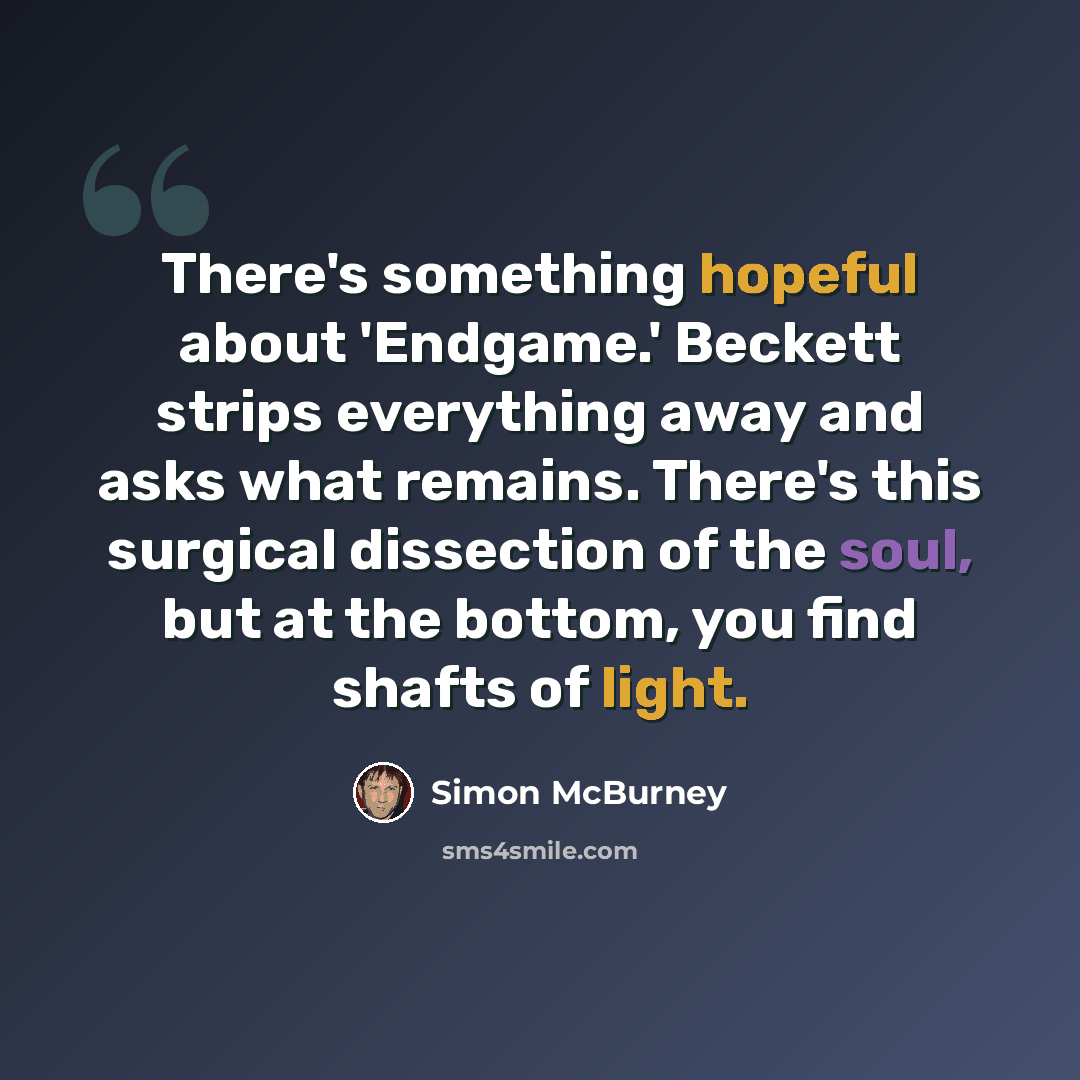 “There's something hopeful about 'Endgame.' Beckett strips everything away and asks what remains. There's this surgical dissection of the soul, but at the bottom, you find shafts of light.” quote by Simon McBurney
