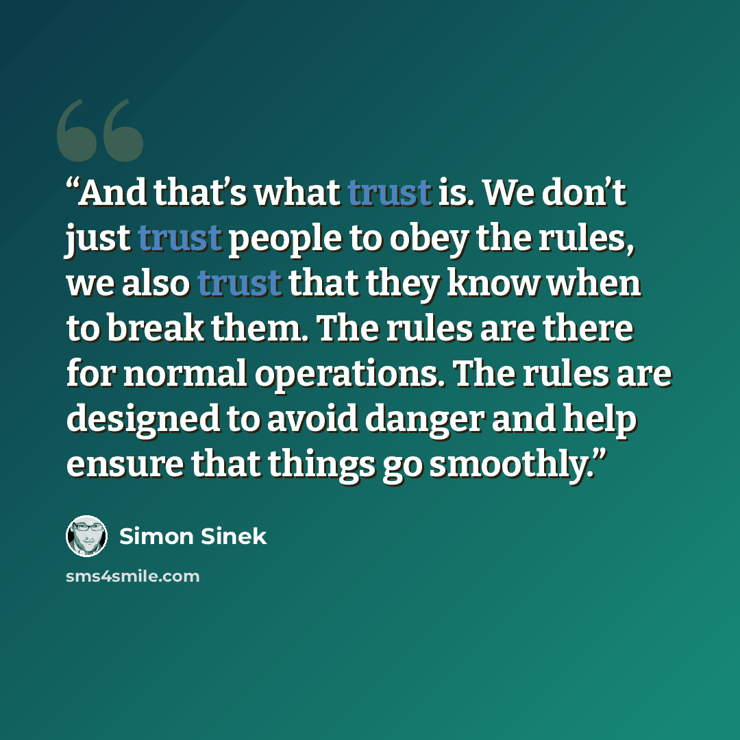 “And that’s what trust is. We don’t just trust people to obey the rules, we also trust that they know when to break them. The rules are there for normal operations. The rules are designed to avoid danger and help ensure that things go smoothly.” quote by Simon Sinek