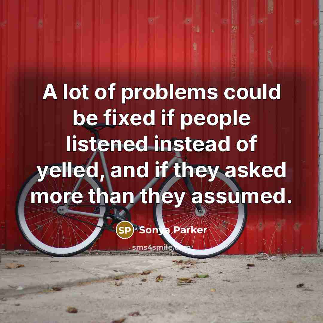 “A lot of problems could be fixed if people listened instead of yelled, and if they asked more than they assumed.” quote by SONYA PARKER