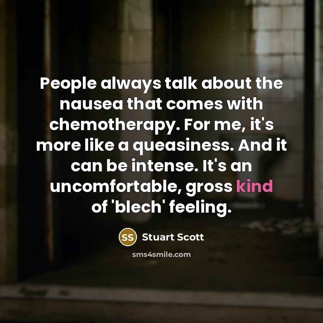 “People always talk about the nausea that comes with chemotherapy. For me, it's more like a queasiness. And it can be intense. It's an uncomfortable, gross kind of 'blech' feeling.” quote by Stuart Scott