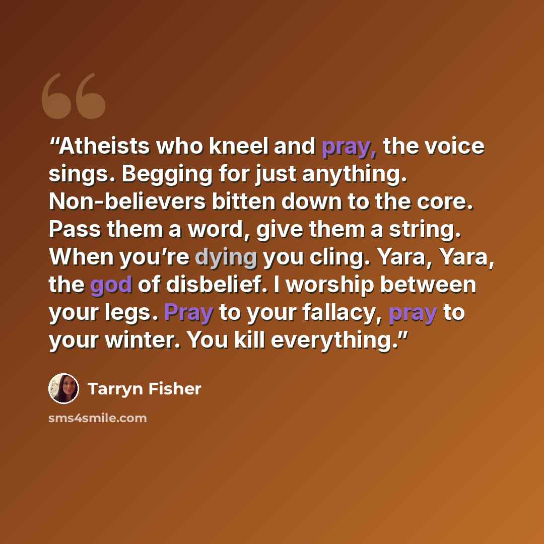 “Atheists who kneel and pray, the voice sings. Begging for just anything. Non-believers bitten down to the core. Pass them a word, give them a string. When you’re dying you cling. Yara, Yara, the god of disbelief. I worship between your legs. Pray to your fallacy, pray to your winter. You kill…” quote by Tarryn Fisher