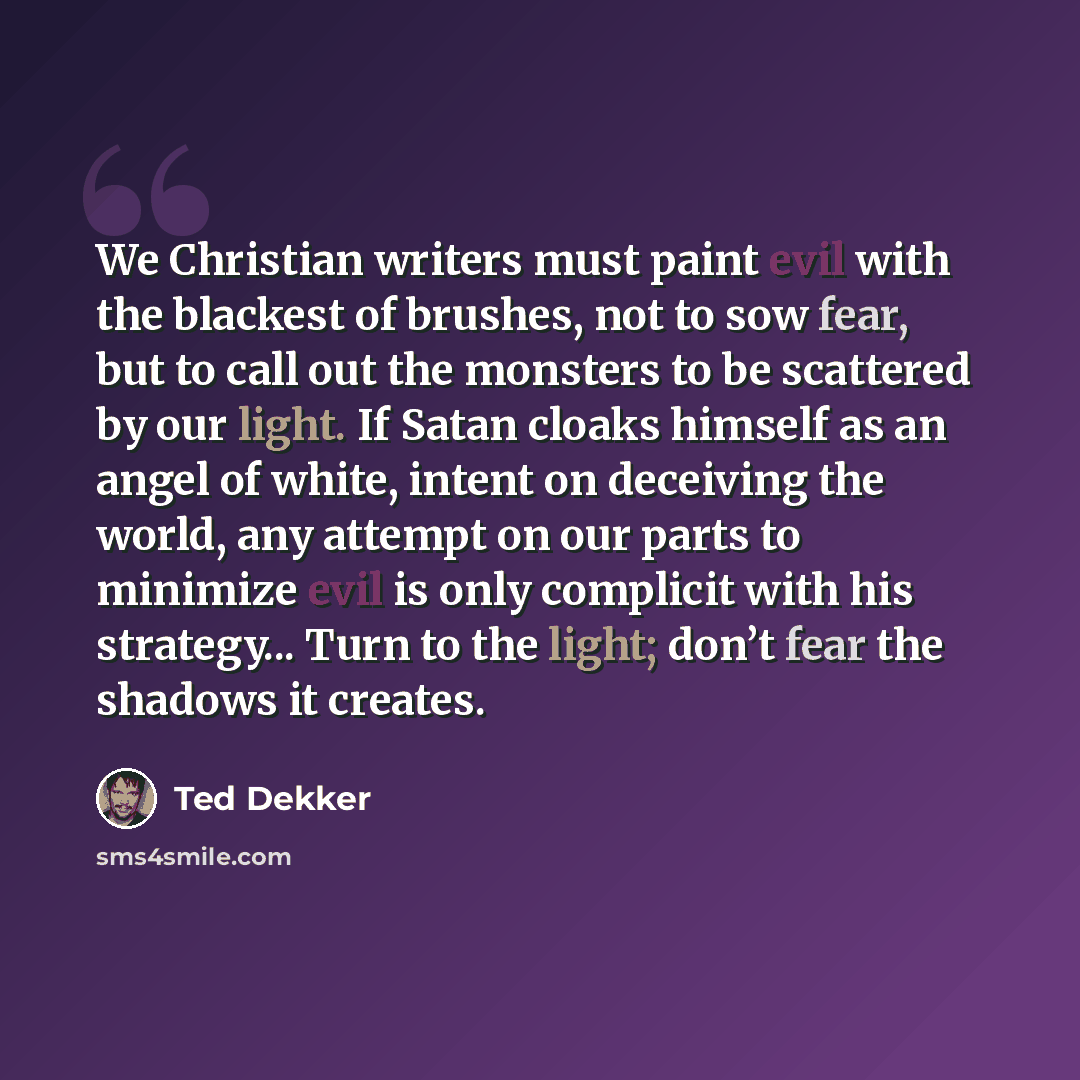 “We Christian writers must paint evil with the blackest of brushes, not to sow fear, but to call out the monsters to be scattered by our light. If Satan cloaks himself as an angel of white, intent on deceiving the world, any attempt on our parts to minimize evil is only complicit with his…” quote by Ted Dekker
