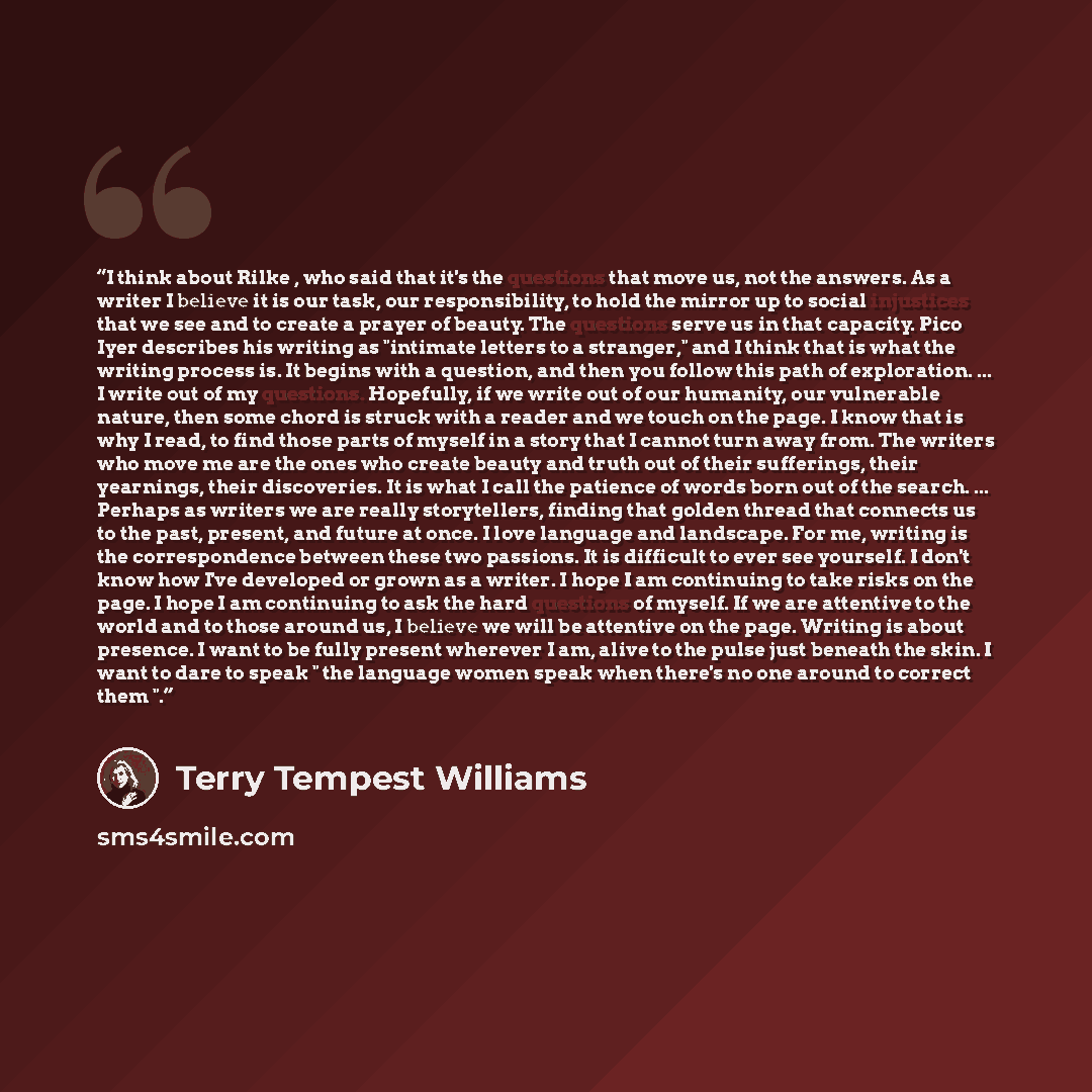 “I think about Rilke , who said that it's the questions that move us, not the answers. As a writer I believe it is our task, our responsibility, to hold the mirror up to social injustices that we see and to create a prayer of beauty. The questions serve us in that capacity. Pico Iyer describes his…” quote by Terry Tempest Williams
