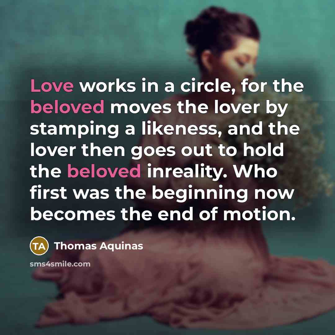 “Love works in a circle, for the beloved moves the lover by stamping a likeness, and the lover then goes out to hold the beloved inreality. Who first was the beginning now becomes the end of motion.” quote by Thomas Aquinas