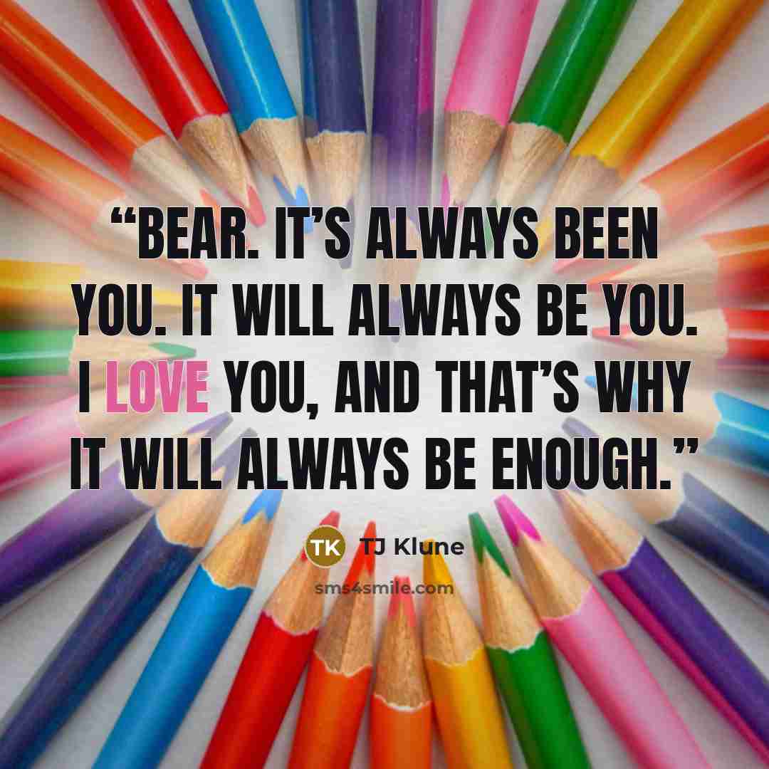 “Bear. It’s always been you. It will always be you. I love you, and that’s why it will always be enough.” quote by TJ Klune