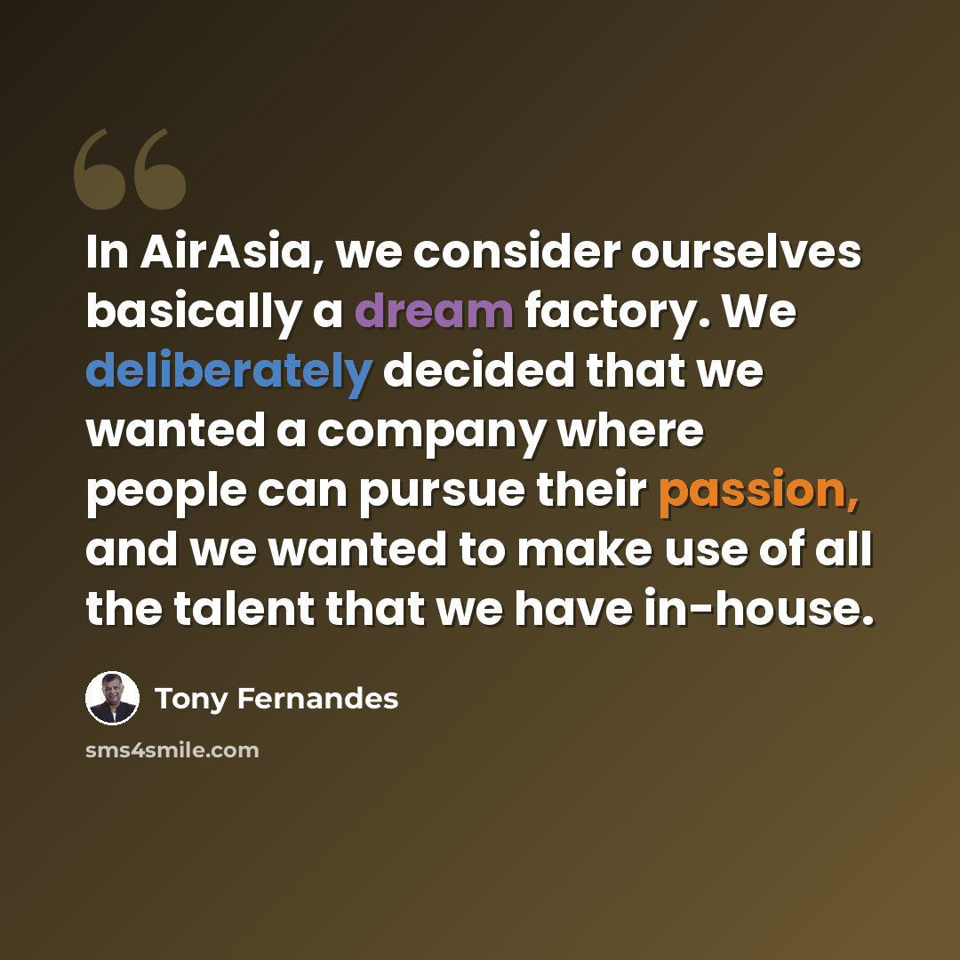 “In AirAsia, we consider ourselves basically a dream factory. We deliberately decided that we wanted a company where people can pursue their passion, and we wanted to make use of all the talent that we have in-house.” quote by Tony Fernandes