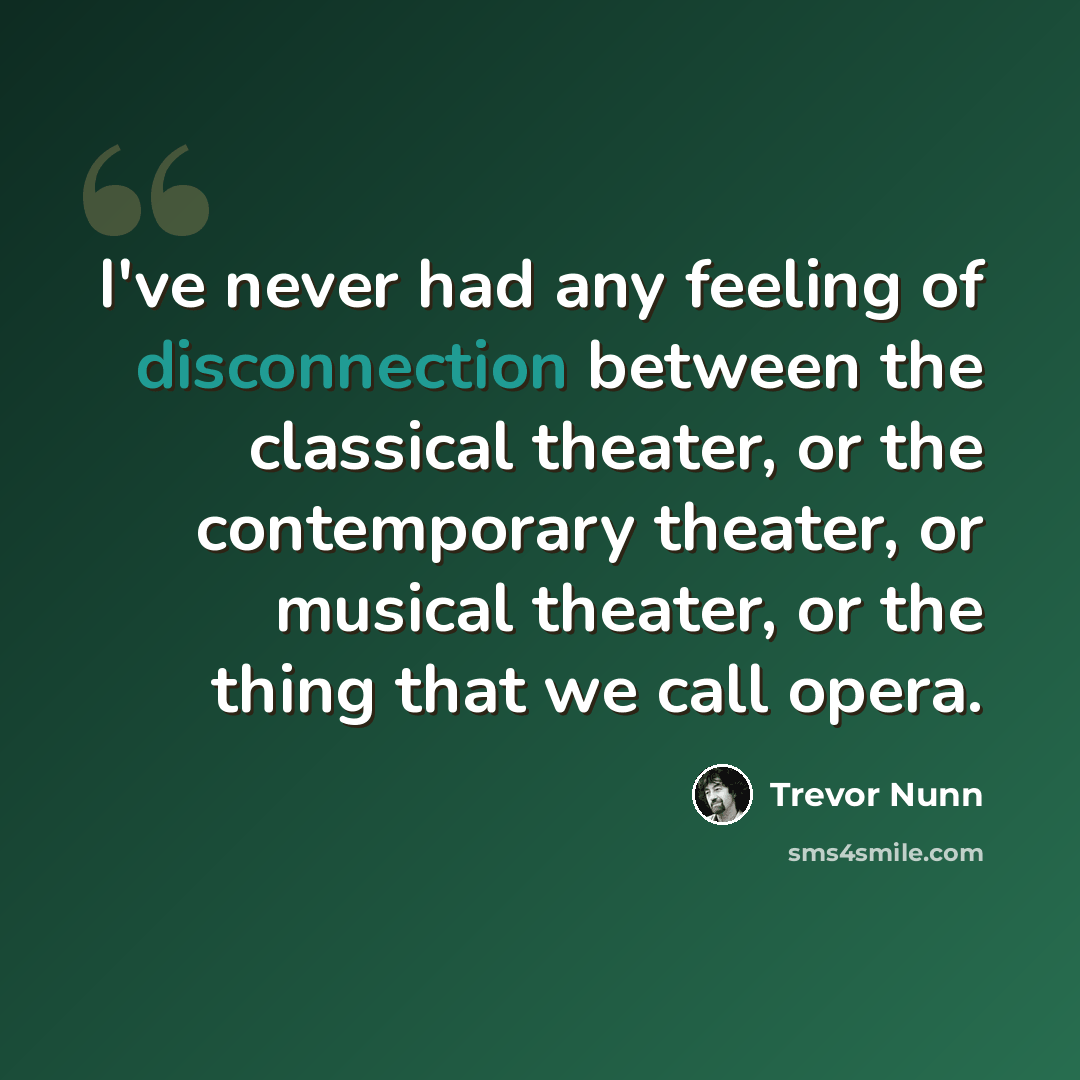 “I've never had any feeling of disconnection between the classical theater, or the contemporary theater, or musical theater, or the thing that we call opera.” quote by Trevor Nunn