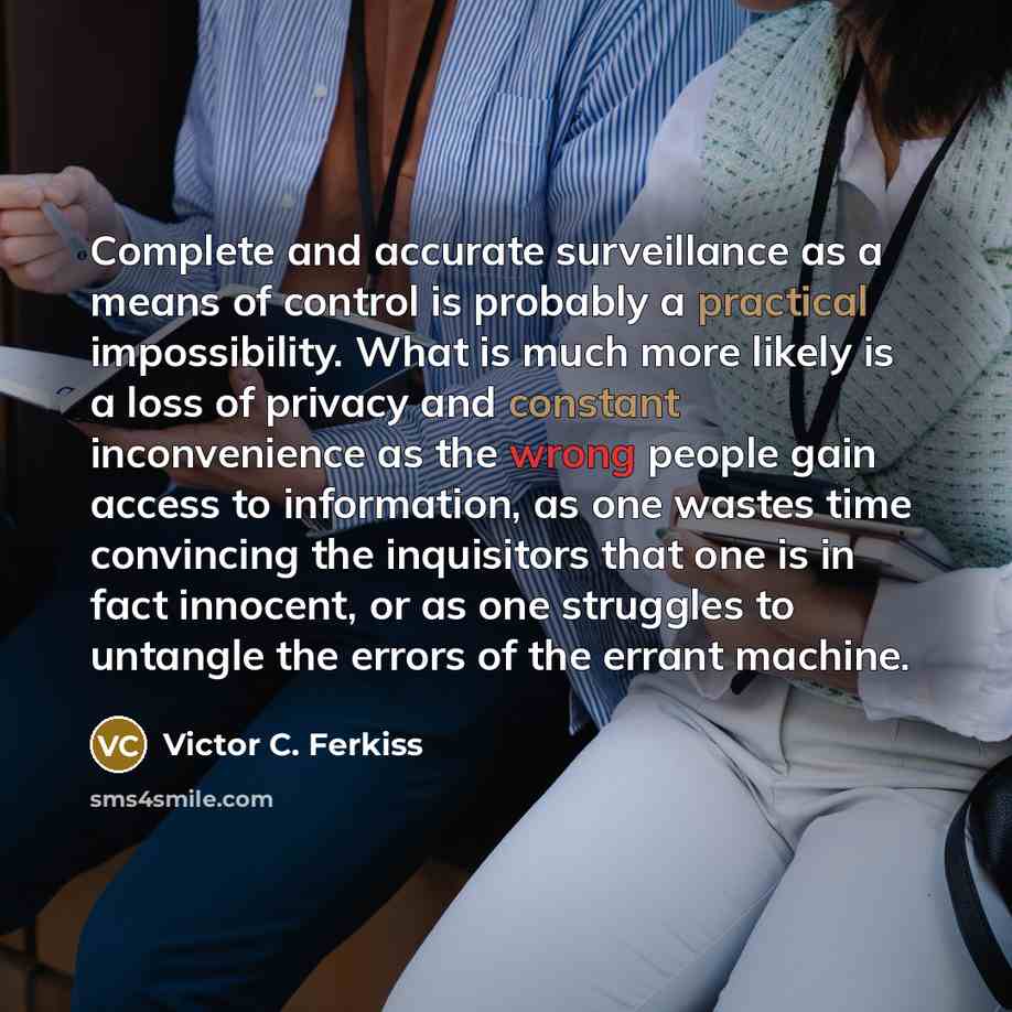 “Complete and accurate surveillance as a means of control is probably a practical impossibility. What is much more likely is a loss of privacy and constant inconvenience as the wrong people gain access to information, as one wastes time convincing the inquisitors that one is in fact innocent, or as…” quote by Victor C. Ferkiss
