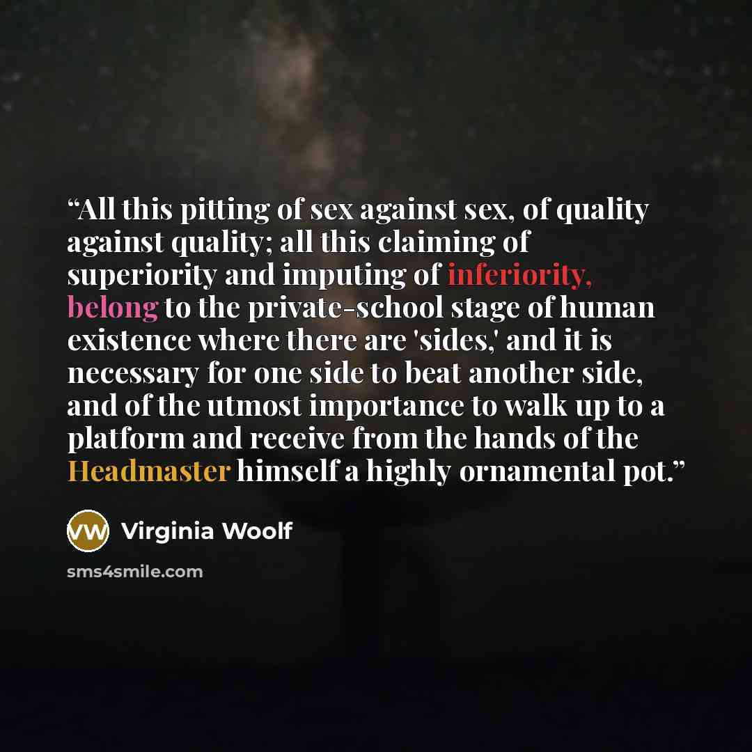 “All this pitting of sex against sex, of quality against quality; all this claiming of superiority and imputing of inferiority, belong to the private-school stage of human existence where there are 'sides,' and it is necessary for one side to beat another side, and of the utmost importance to walk…” quote by Virginia Woolf
