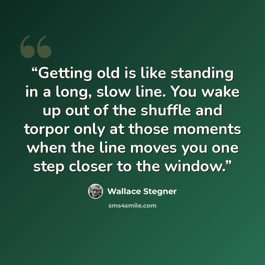 “Getting old is like standing in a long, slow line. You wake up out of the shuffle and torpor only at those moments when the line moves you one step closer to the window.” quote by Wallace Stegner