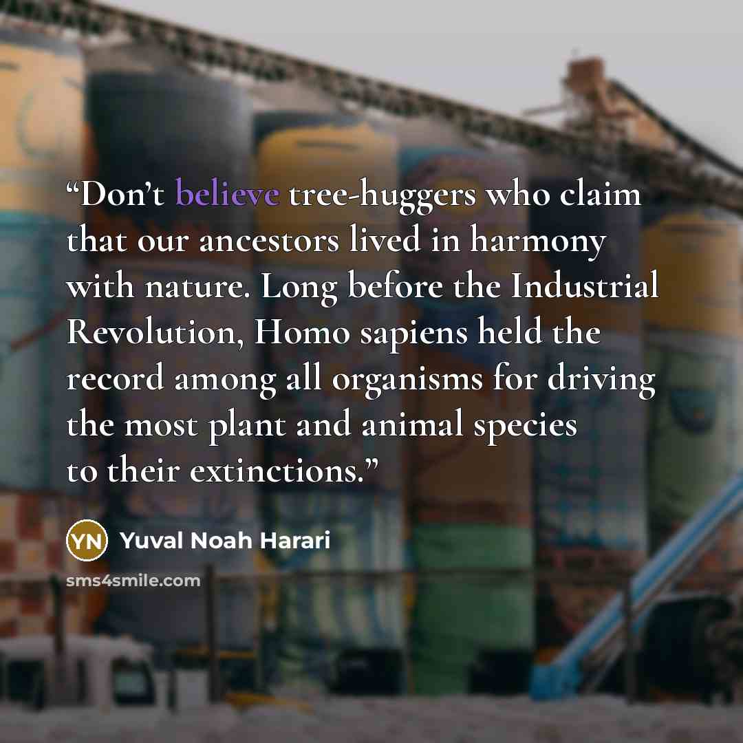 “Don’t believe tree-huggers who claim that our ancestors lived in harmony with nature. Long before the Industrial Revolution, Homo sapiens held the record among all organisms for driving the most plant and animal species to their extinctions.” quote by Yuval Noah Harari