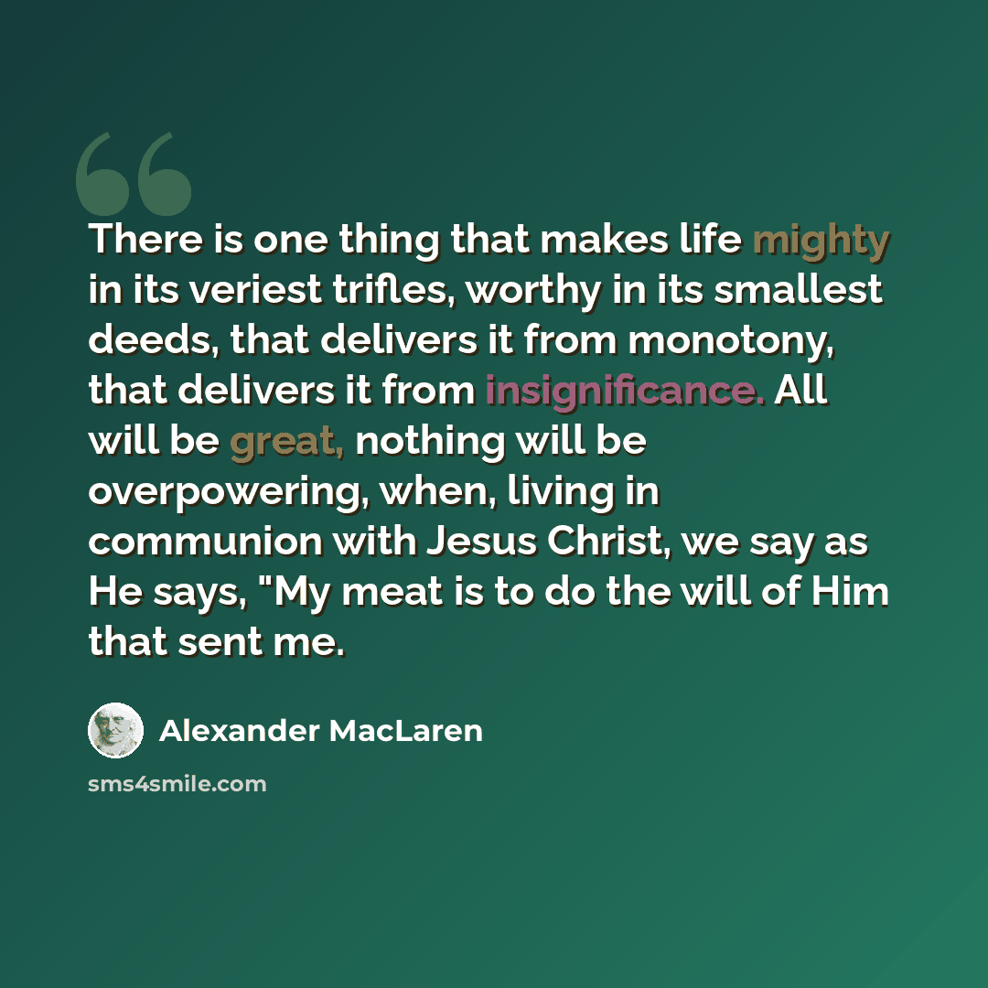 “There is one thing that makes life mighty in its veriest trifles, worthy in its smallest deeds, that delivers it from monotony, that delivers it from insignificance. All will be great, nothing will be overpowering, when, living in communion with Jesus Christ, we say as He says, "My meat is to do…” quote by Alexander MacLaren
