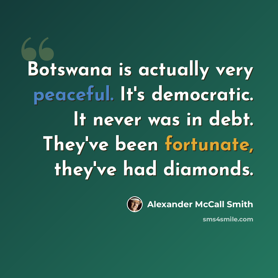 “Botswana is actually very peaceful. It's democratic. It never was in debt. They've been fortunate, they've had diamonds.” quote by Alexander McCall Smith