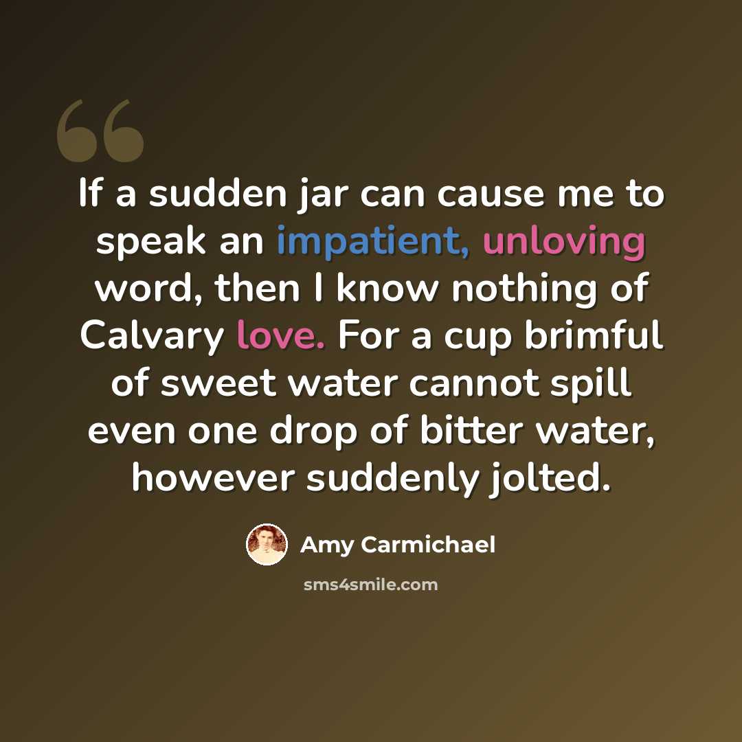 “If a sudden jar can cause me to speak an impatient, unloving word, then I know nothing of Calvary love. For a cup brimful of sweet water cannot spill even one drop of bitter water, however suddenly jolted.” quote by Amy Carmichael