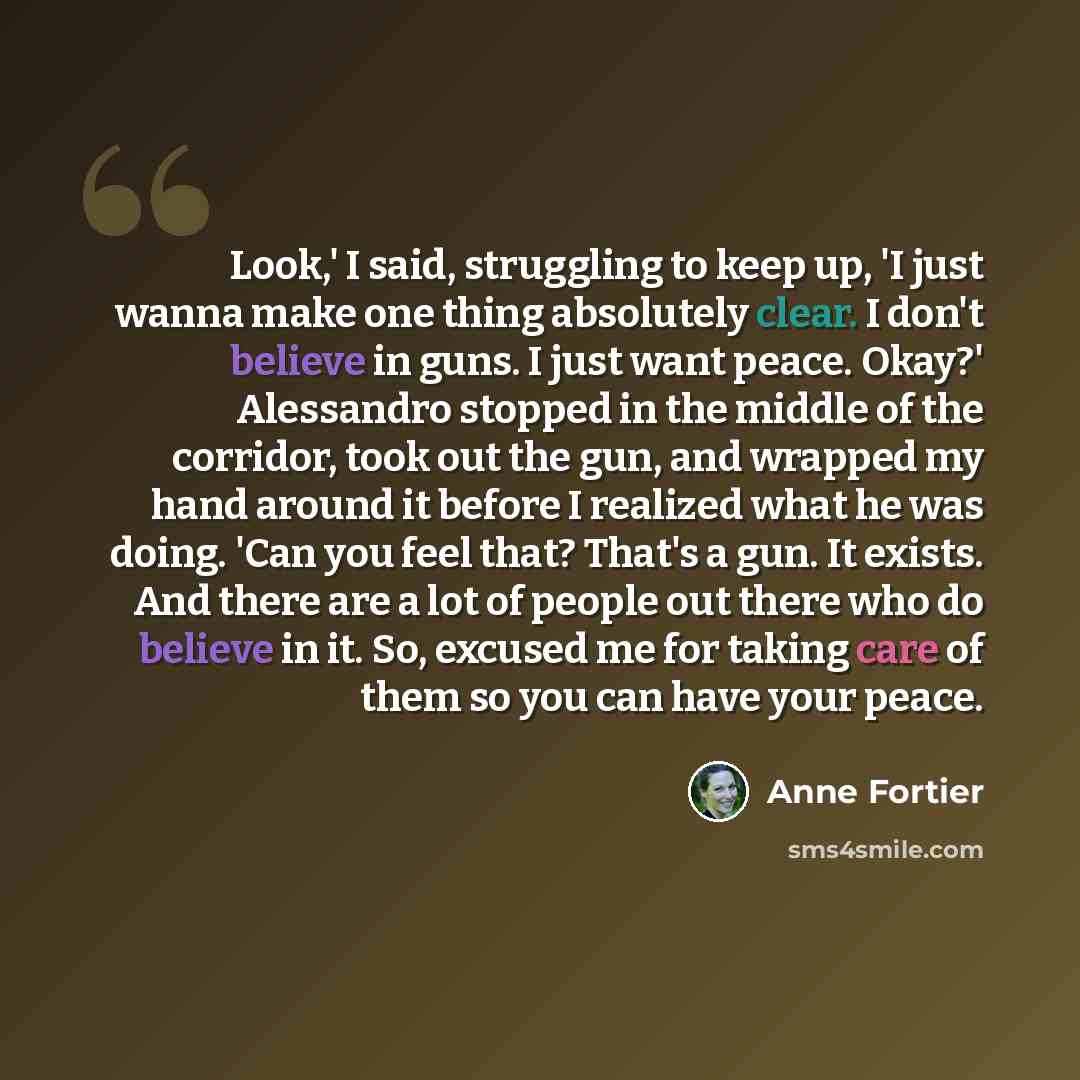 “Look,' I said, struggling to keep up, 'I just wanna make one thing absolutely clear. I don't believe in guns. I just want peace. Okay?' Alessandro stopped in the middle of the corridor, took out the gun, and wrapped my hand around it before I realized what he was doing. 'Can you feel that? That's…” quote by Anne Fortier