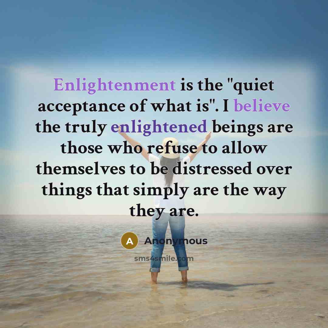 “Enlightenment is the "quiet acceptance of what is". I believe the truly enlightened beings are those who refuse to allow themselves to be distressed over things that simply are the way they are.” quote by Anonymous