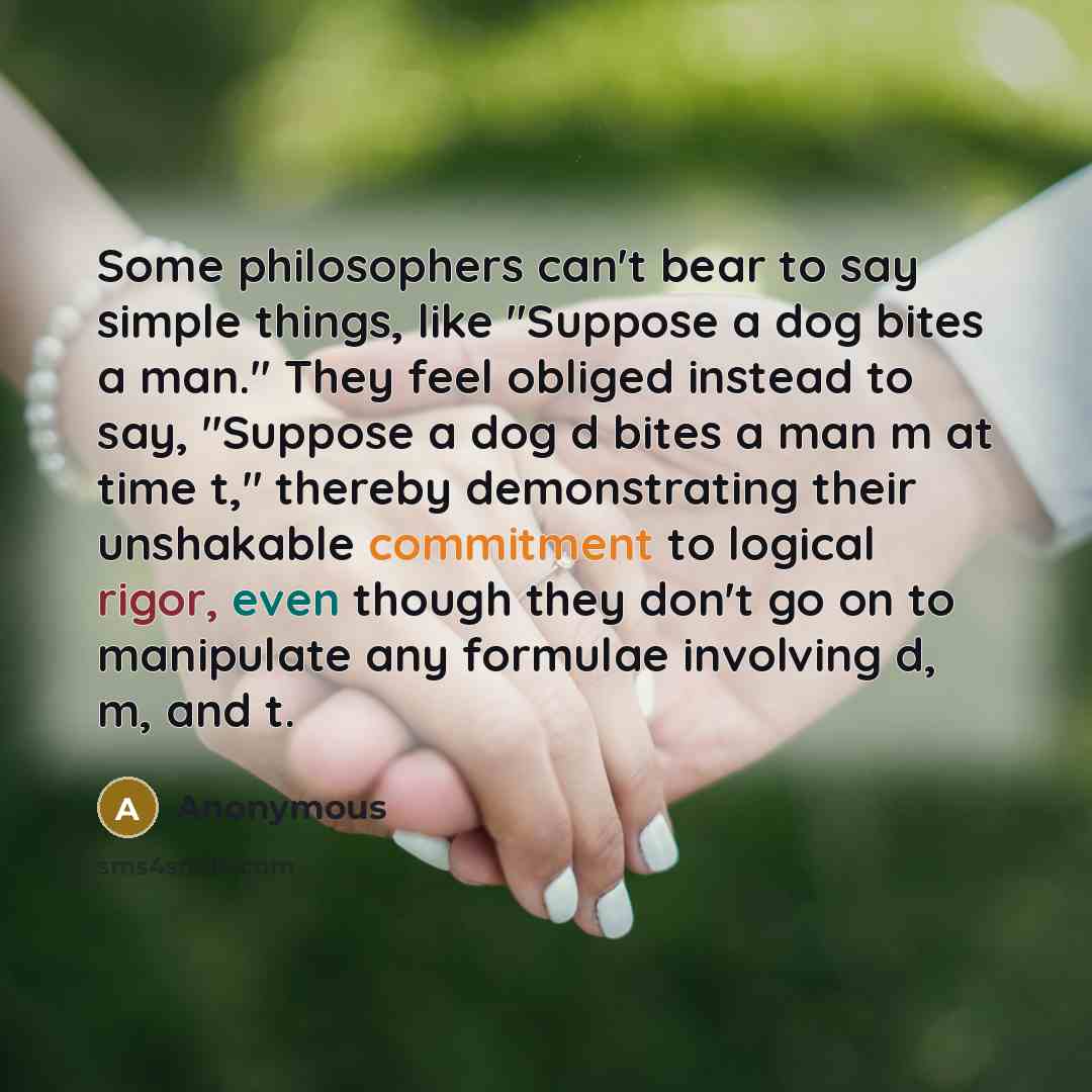 “Some philosophers can't bear to say simple things, like "Suppose a dog bites a man." They feel obliged instead to say, "Suppose a dog d bites a man m at time t," thereby demonstrating their unshakable commitment to logical rigor, even though they don't go on to manipulate any formulae involving d…” quote by Anonymous
