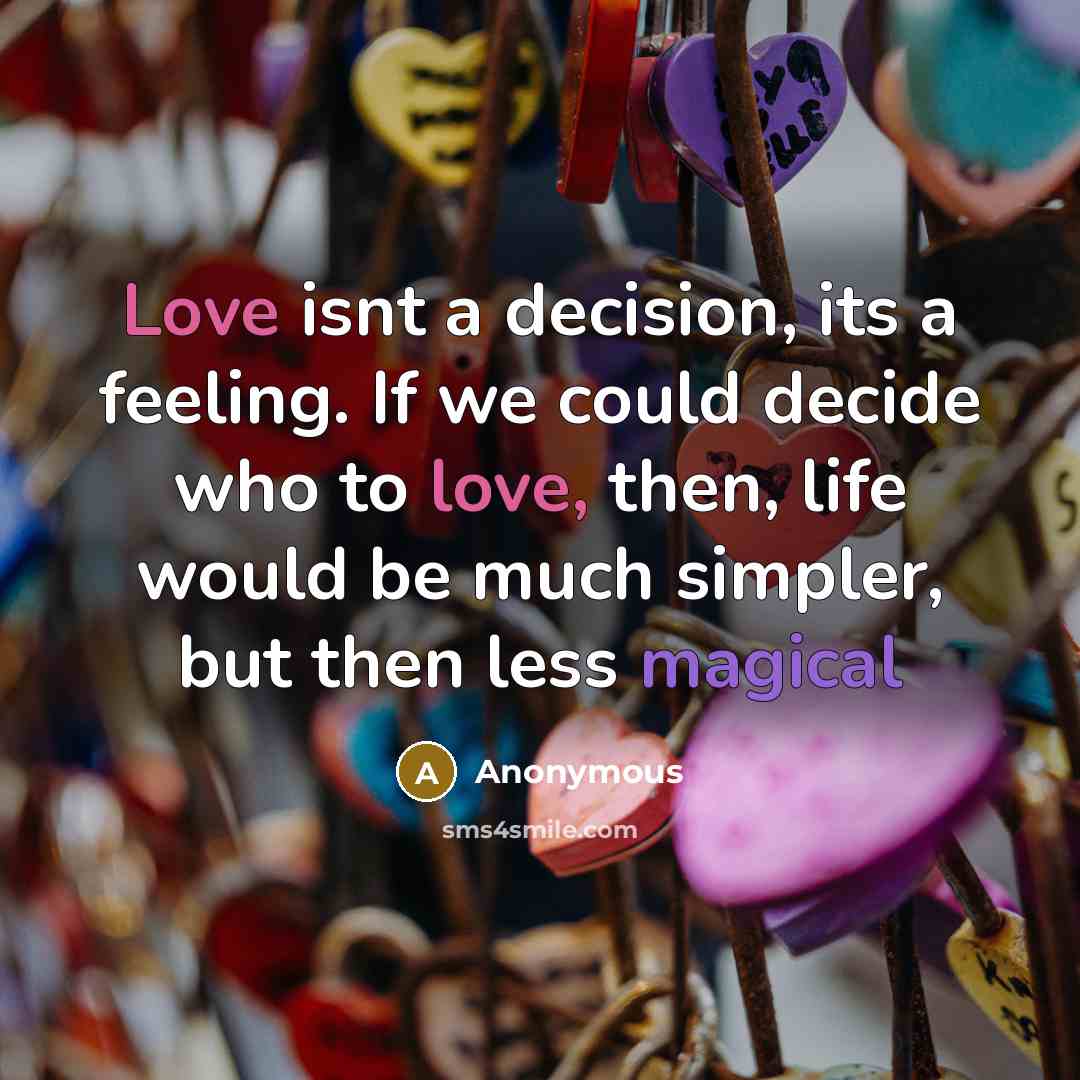 “Love isnt a decision, its a feeling. If we could decide who to love, then, life would be much simpler, but then less magical” quote by Anonymous
