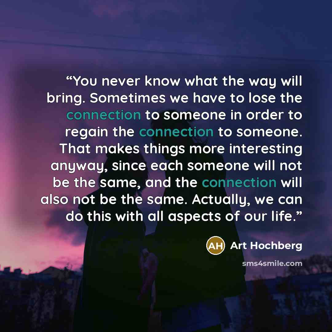 “You never know what the way will bring. Sometimes we have to lose the connection to someone in order to regain the connection to someone. That makes things more interesting anyway, since each someone will not be the same, and the connection will also not be the same. Actually, we can do this with…” quote by Art Hochberg