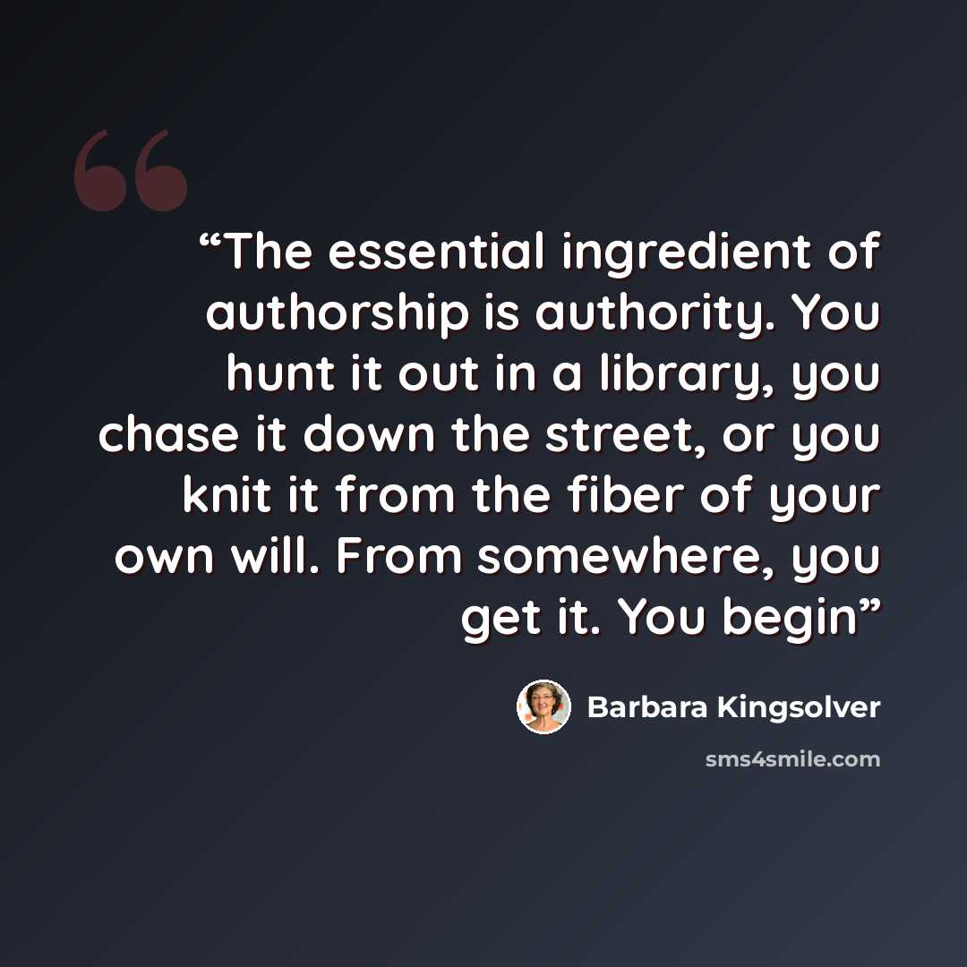 “The essential ingredient of authorship is authority. You hunt it out in a library, you chase it down the street, or you knit it from the fiber of your own will. From somewhere, you get it. You begin” quote by Barbara Kingsolver