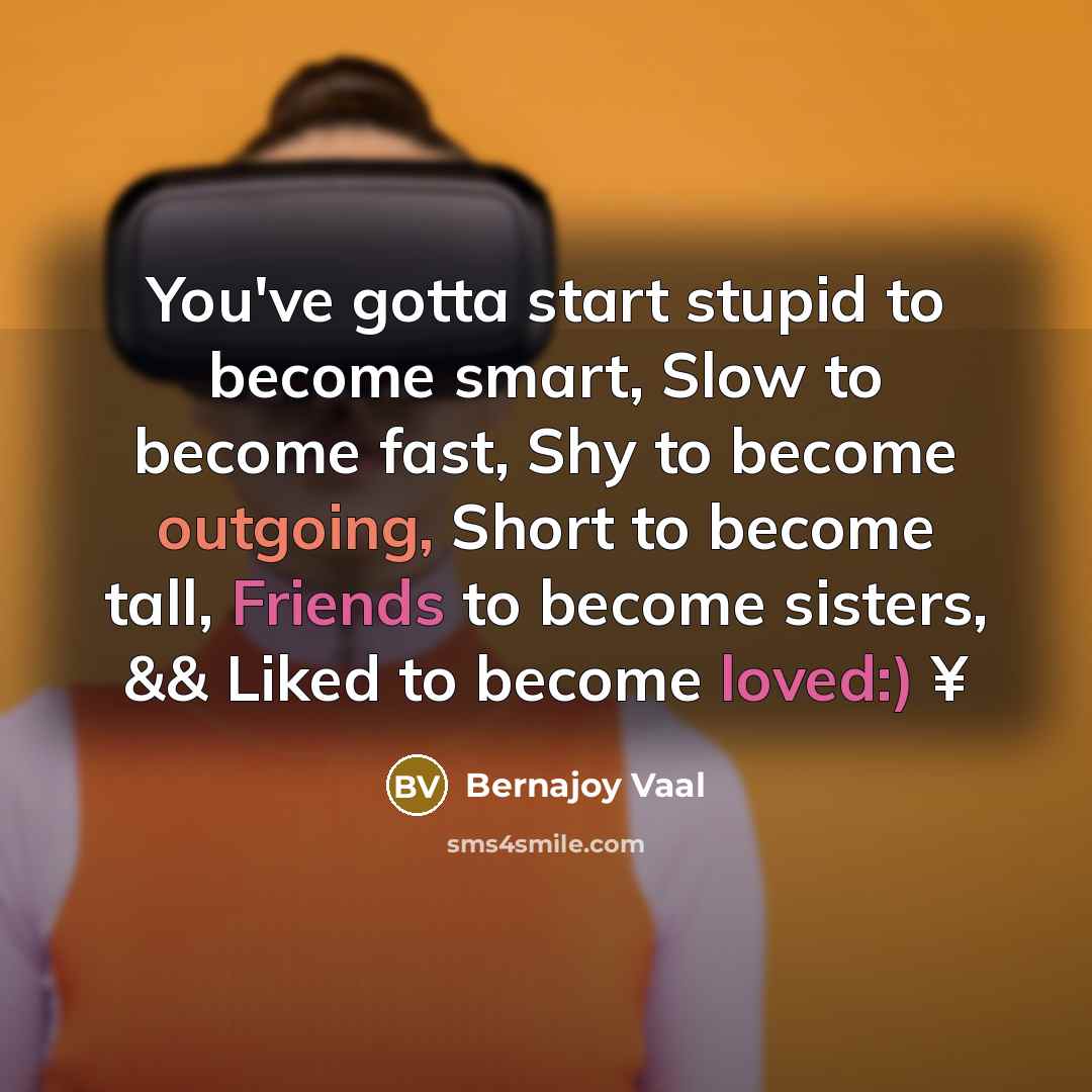 “You've gotta start stupid to become smart, Slow to become fast, Shy to become outgoing, Short to become tall, Friends to become sisters, && Liked to become loved:) ¥” quote by Bernajoy Vaal