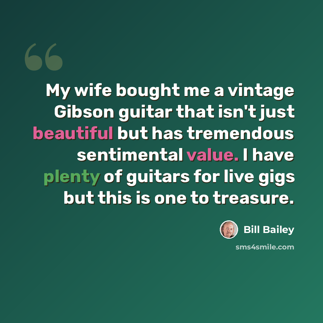 “My wife bought me a vintage Gibson guitar that isn't just beautiful but has tremendous sentimental value. I have plenty of guitars for live gigs but this is one to treasure.” quote by Bill Bailey