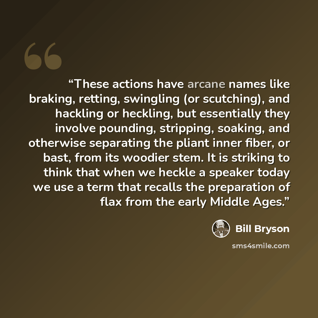 “These actions have arcane names like braking, retting, swingling (or scutching), and hackling or heckling, but essentially they involve pounding, stripping, soaking, and otherwise separating the pliant inner fiber, or bast, from its woodier stem. It is striking to think that when we heckle a…” quote by Bill Bryson