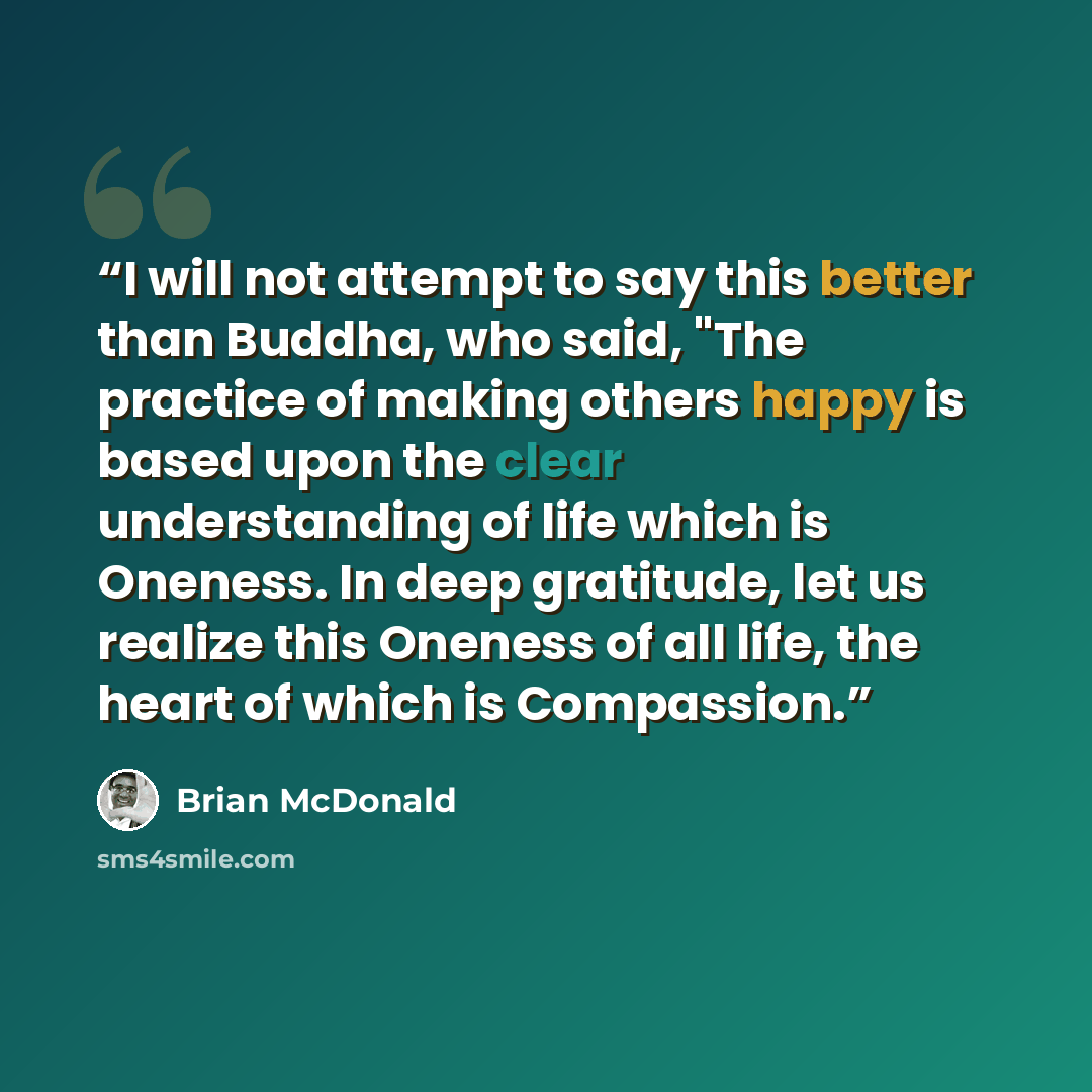 “I will not attempt to say this better than Buddha, who said, "The practice of making others happy is based upon the clear understanding of life which is Oneness. In deep gratitude, let us realize this Oneness of all life, the heart of which is Compassion.” quote by Brian McDonald