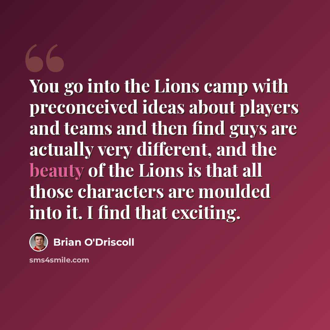 “You go into the Lions camp with preconceived ideas about players and teams and then find guys are actually very different, and the beauty of the Lions is that all those characters are moulded into it. I find that exciting.” quote by Brian O'Driscoll
