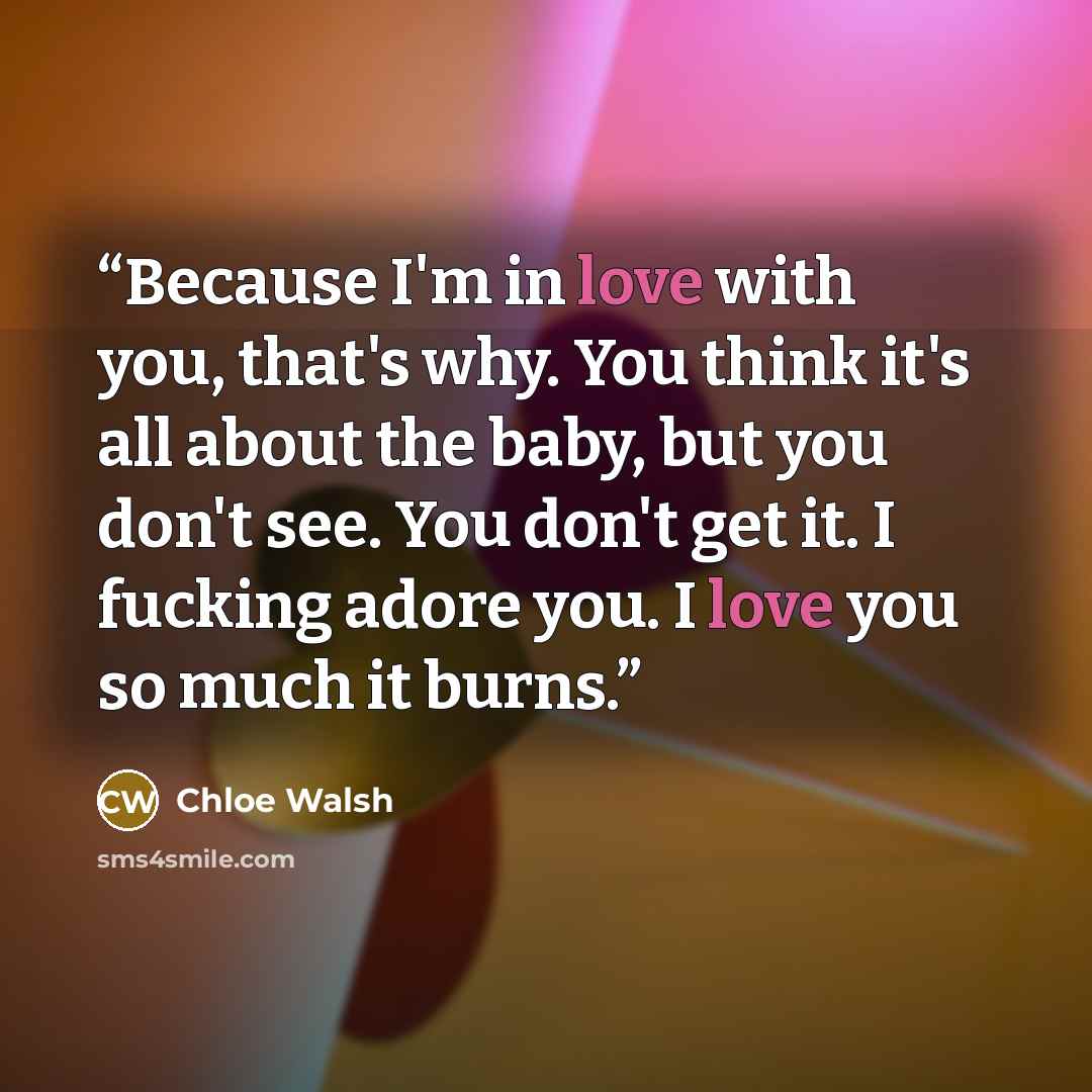 “Because I'm in love with you, that's why. You think it's all about the baby, but you don't see. You don't get it. I fucking adore you. I love you so much it burns.” quote by Chloe Walsh