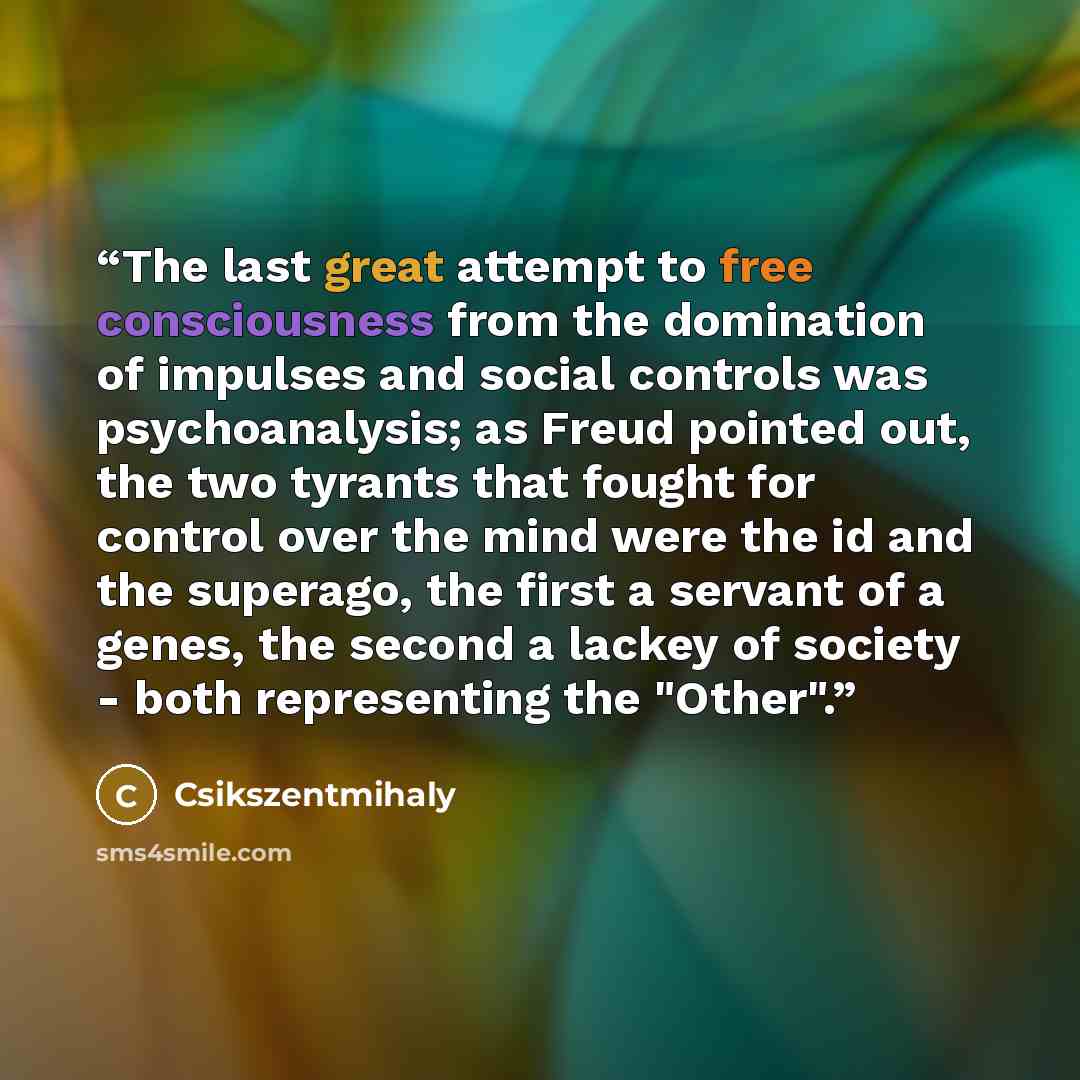 “The last great attempt to free consciousness from the domination of impulses and social controls was psychoanalysis; as Freud pointed out, the two tyrants that fought for control over the mind were the id and the superago, the first a servant of a genes, the second a lackey of society - both…” quote by Csikszentmihaly