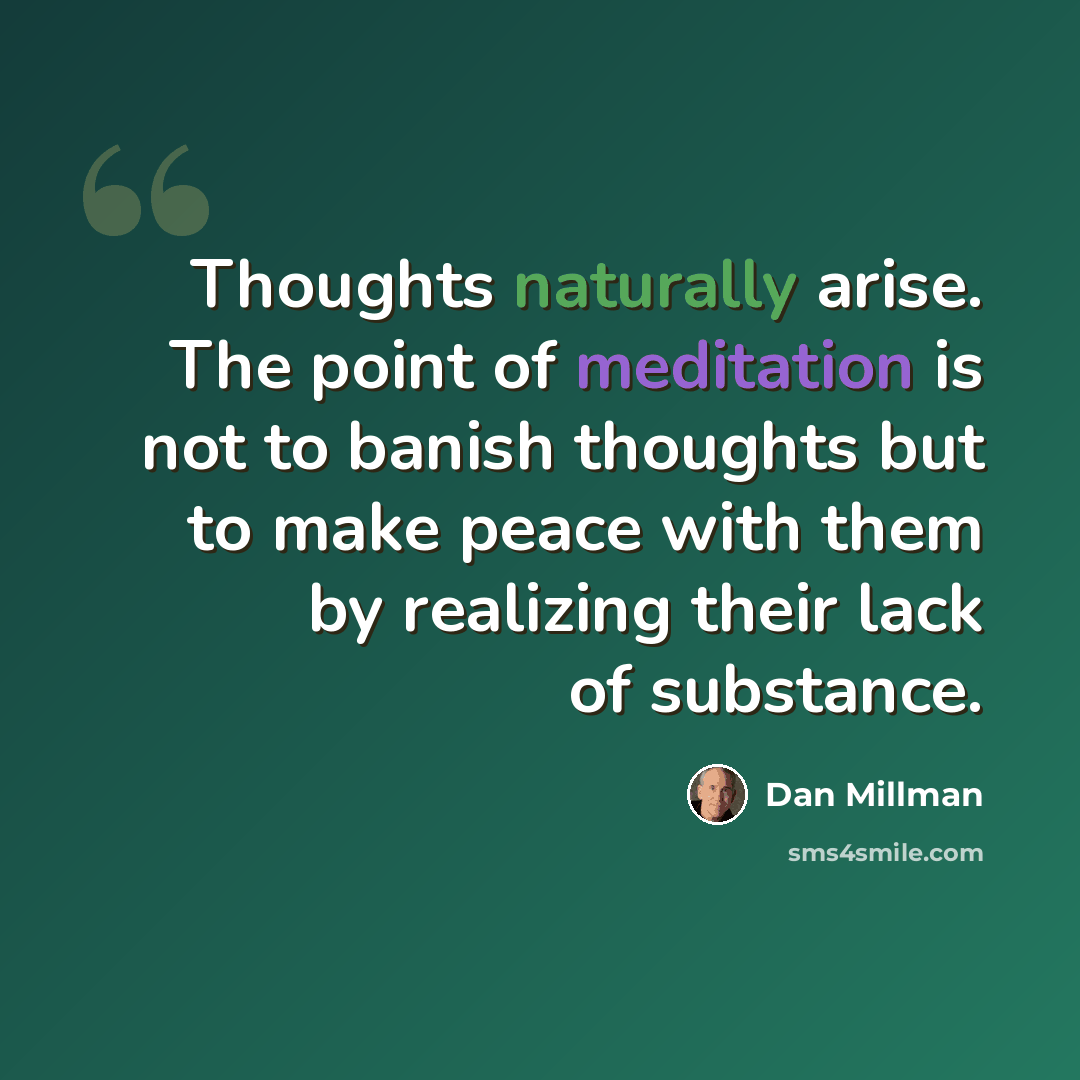 “Thoughts naturally arise. The point of meditation is not to banish thoughts but to make peace with them by realizing their lack of substance.” quote by Dan Millman