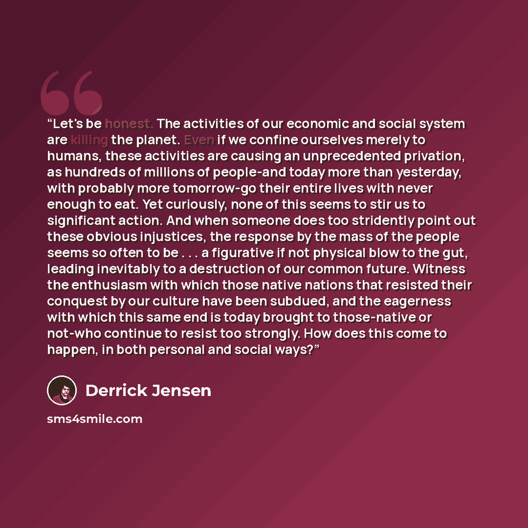 “Let's be honest. The activities of our economic and social system are killing the planet. Even if we confine ourselves merely to humans, these activities are causing an unprecedented privation, as hundreds of millions of people-and today more than yesterday, with probably more tomorrow-go their…” quote by Derrick Jensen