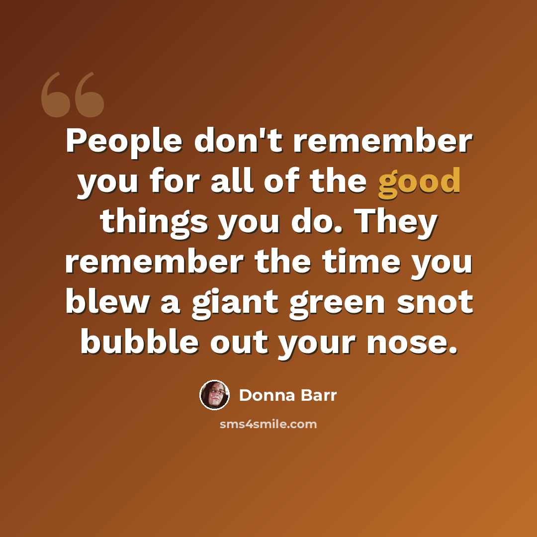 “People don't remember you for all of the good things you do. They remember the time you blew a giant green snot bubble out your nose.” quote by Donna Barr
