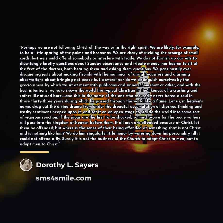 “Perhaps we are not following Christ all the way or in the right spirit. We are likely, for example, to be a little sparing of the palms and hosannas. We are chary of wielding the scourge of small cords, lest we should offend somebody or interfere with trade. We do not furnish up our wits to…” quote by Dorothy L. Sayers