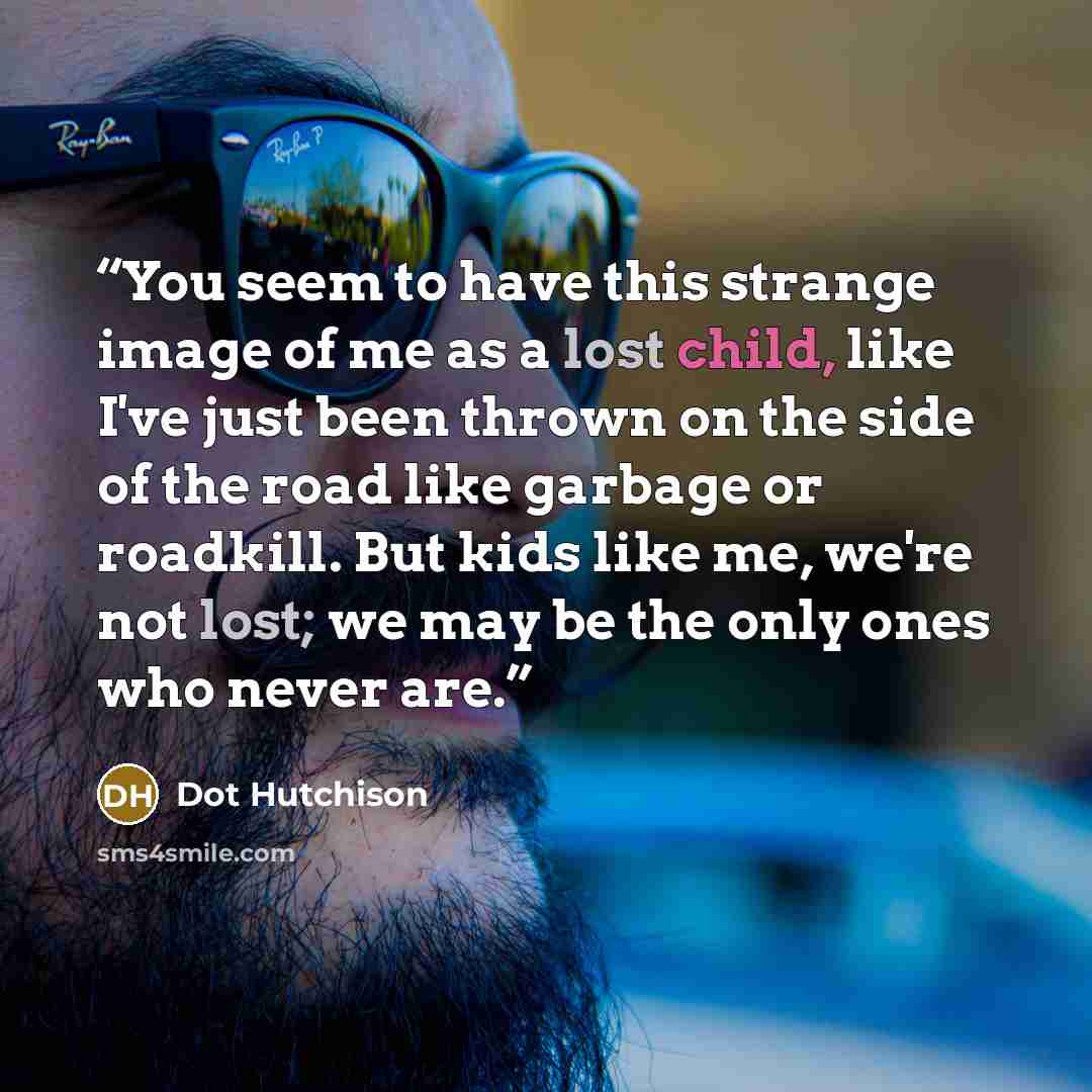 “You seem to have this strange image of me as a lost child, like I've just been thrown on the side of the road like garbage or roadkill. But kids like me, we're not lost; we may be the only ones who never are.” quote by Dot Hutchison