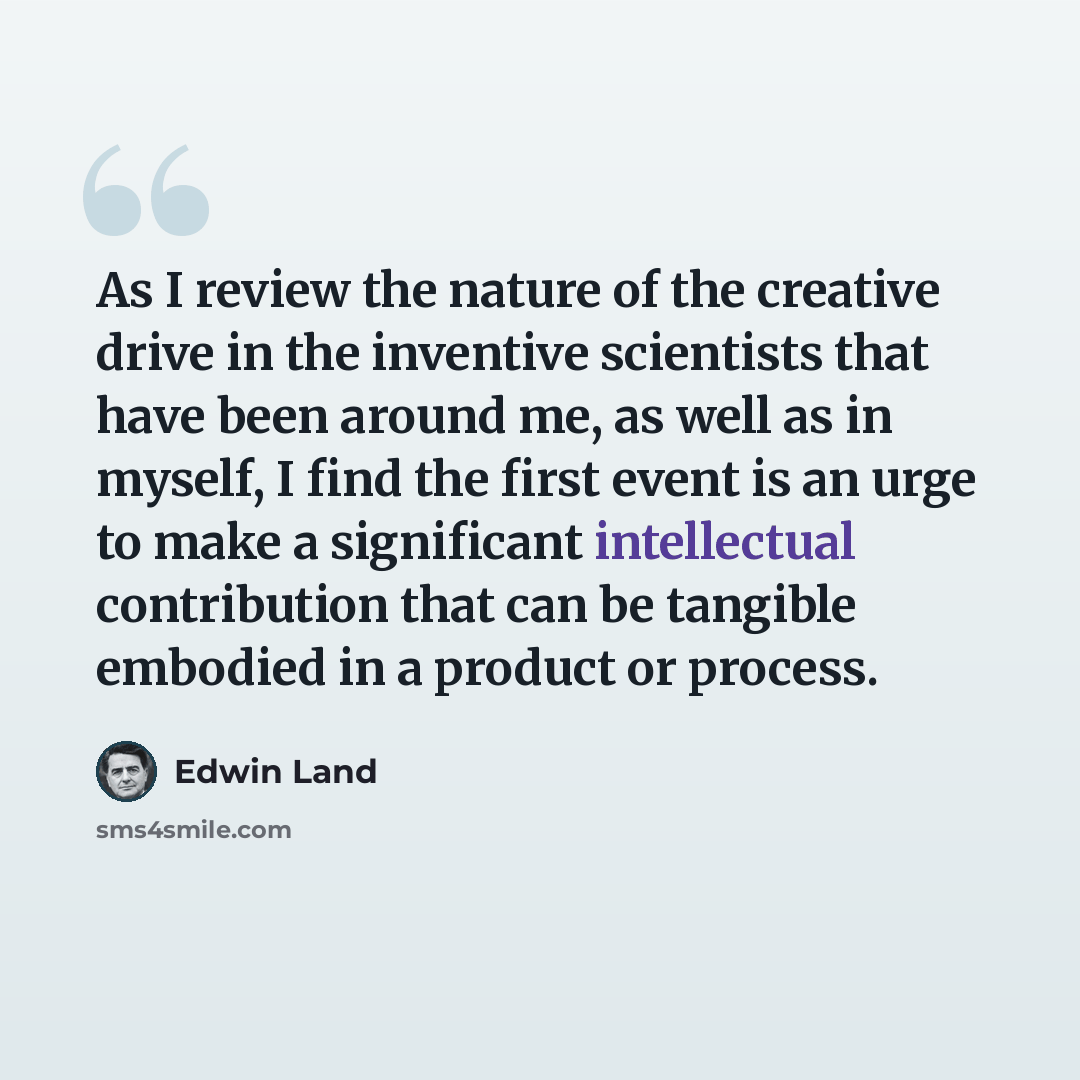 “As I review the nature of the creative drive in the inventive scientists that have been around me, as well as in myself, I find the first event is an urge to make a significant intellectual contribution that can be tangible embodied in a product or process.” quote by Edwin Land