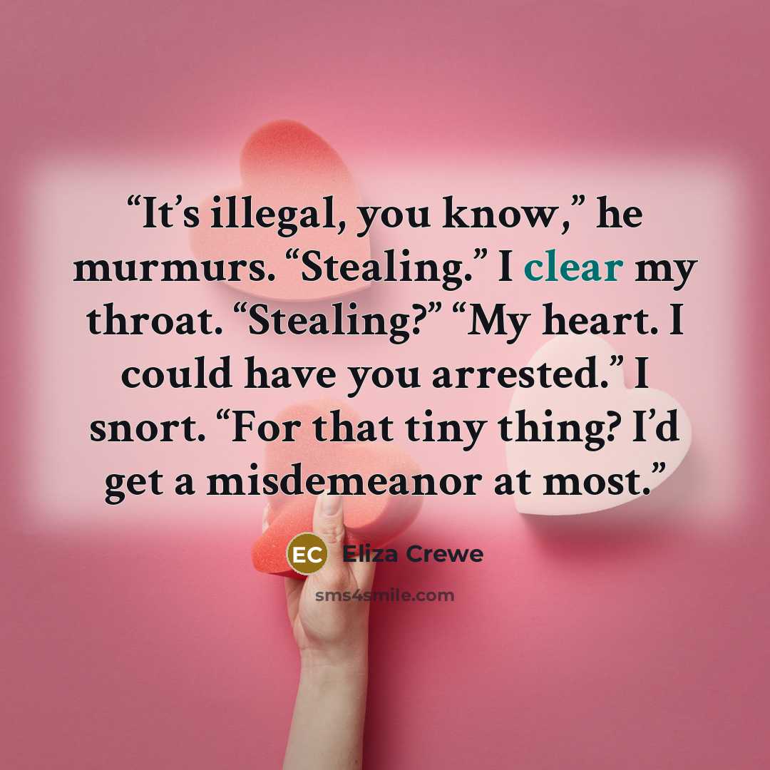 “It’s illegal, you know,” he murmurs. “Stealing.” I clear my throat. “Stealing?” “My heart. I could have you arrested.” I snort. “For that tiny thing? I’d get a misdemeanor at most.” quote by Eliza Crewe