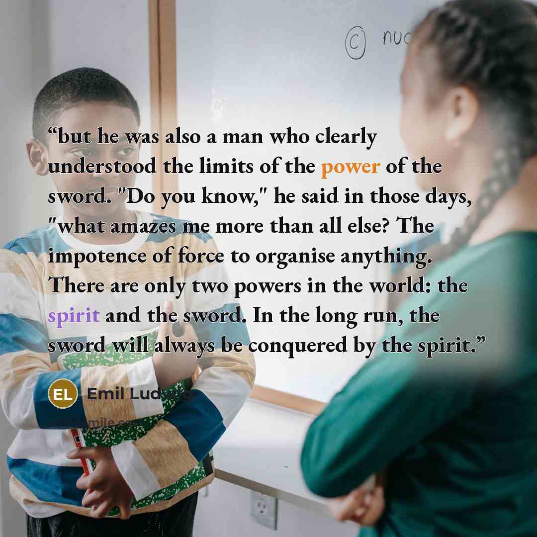 “but he was also a man who clearly understood the limits of the power of the sword. "Do you know," he said in those days, "what amazes me more than all else? The impotence of force to organise anything. There are only two powers in the world: the spirit and the sword. In the long run, the sword…” quote by Emil Ludwig