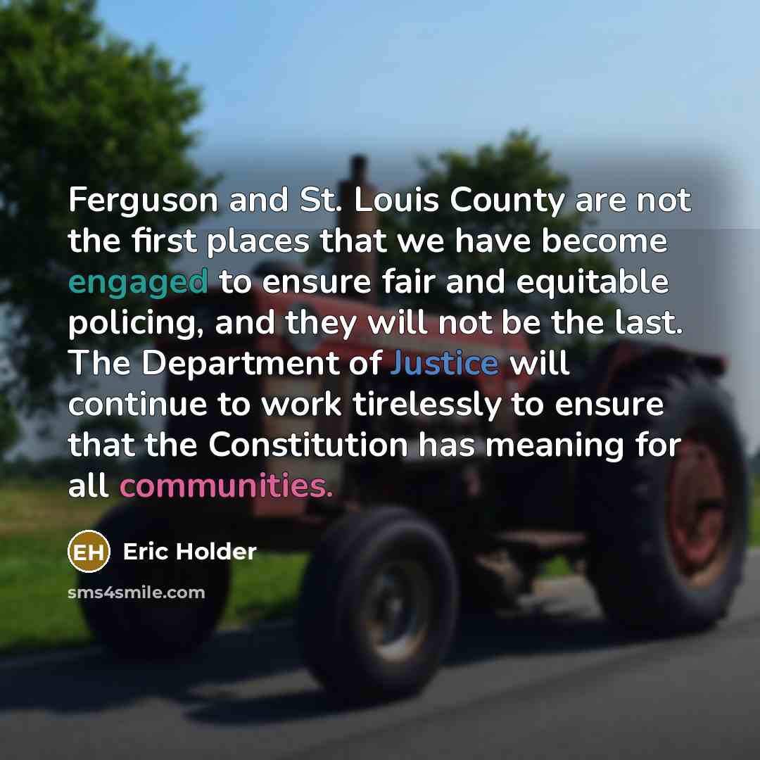 “Ferguson and St. Louis County are not the first places that we have become engaged to ensure fair and equitable policing, and they will not be the last. The Department of Justice will continue to work tirelessly to ensure that the Constitution has meaning for all communities.” quote by Eric Holder