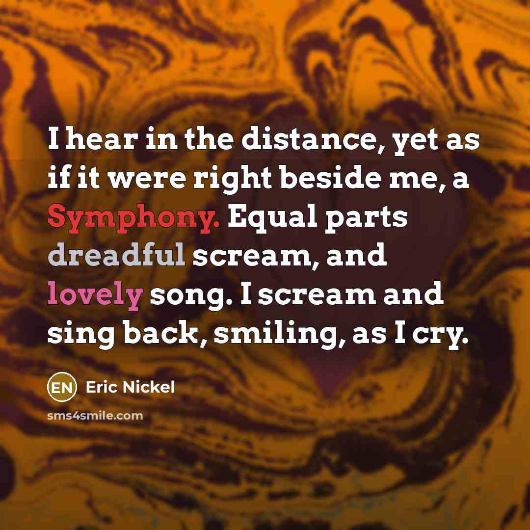“I hear in the distance, yet as if it were right beside me, a Symphony. Equal parts dreadful scream, and lovely song. I scream and sing back, smiling, as I cry.” quote by Eric Nickel