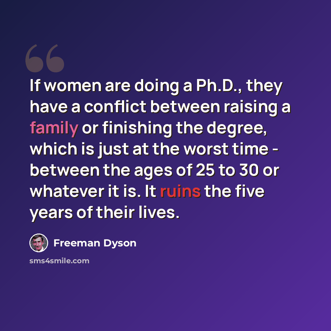 “If women are doing a Ph.D., they have a conflict between raising a family or finishing the degree, which is just at the worst time - between the ages of 25 to 30 or whatever it is. It ruins the five years of their lives.” quote by Freeman Dyson